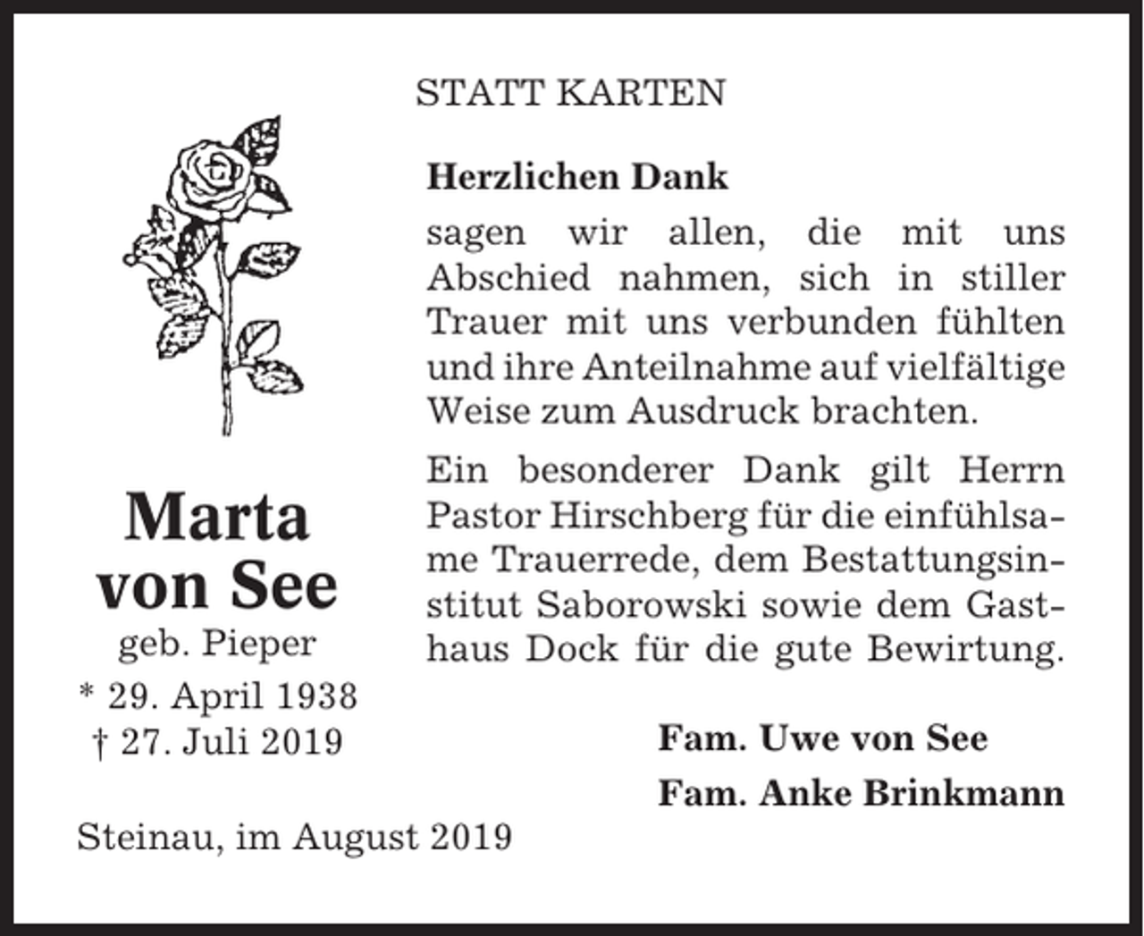 <p>STATT KARTEN<br />Herzlichen Dank<br />sagen wir allen, die mit uns<br />Abschied nahmen, sich in stiller<br />Trauer mit uns verbunden fühlten<br />und ihre Anteilnahme auf vielfältige<br />Weise zum Ausdruck brachten.</p><p>Marta<br />von See<br />geb. Pieper<br />* 29. April 1938<br />† 27. Juli 2019</p><p>Ein besonderer Dank gilt Herrn<br />Pastor Hirschberg für die einfühlsame Trauerrede, dem Bestattungsinstitut Saborowski sowie dem Gasthaus Dock für die gute Bewirtung.</p><p>Steinau, im August 2019</p><p>Fam. Uwe von See<br />Fam. Anke Brinkmann</p>