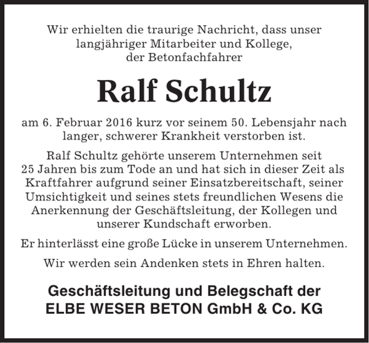 <p>Wir erhielten die traurige Nachricht, dass unser<br />langjähriger Mitarbeiter und Kollege,<br />der Betonfachfahrer</p><p>Ralf Schultz<br />am 6. Februar 2016 kurz vor seinem 50. Lebensjahr nach<br />langer, schwerer Krankheit verstorben ist.<br />Ralf Schultz gehörte unserem Unternehmen seit<br />25 Jahren bis zum Tode an und hat sich in dieser Zeit als<br />Kraftfahrer aufgrund seiner Einsatzbereitschaft, seiner<br />Umsichtigkeit und seines stets freundlichen Wesens die<br />Anerkennung der Geschäftsleitung, der Kollegen und<br />unserer Kundschaft erworben.<br />Er hinterlässt eine große Lücke in unserem Unternehmen.<br />Wir werden sein Andenken stets in Ehren halten.</p><p>Geschäftsleitung und Belegschaft der<br />ELBE WESER BETON GmbH &amp; Co. KG</p>