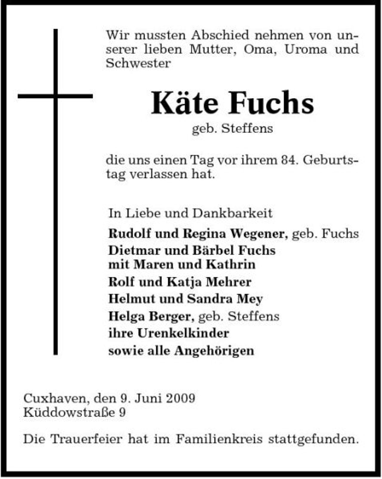 <p>Wir mussten Abschied nehmen von unserer lieben Mutter, Oma, Uroma und Schwester</p><p>Käte Fuchs<br />geb. Steffens die uns einen Tag vor ihrem 84. Geburtstag verlassen hat. In Liebe und Dankbarkeit Rudolf und Regina Wegener, geb. Fuchs Dietmar und Bärbel Fuchs mit Maren und Kathrin Rolf und Katja Mehrer Helmut und Sandra Mey Helga Berger, geb. Steffens ihre Urenkelkinder sowie alle Angehörigen</p><p>Cuxhaven, den 9. Juni 2009 Küddowstraße 9 Die Trauerfeier hat im Familienkreis stattgefunden.</p>