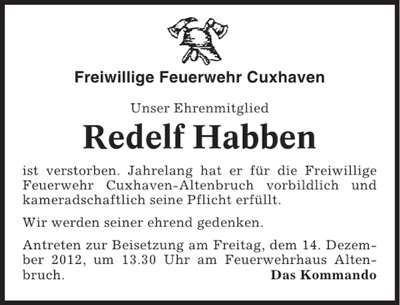 <p>Freiwillige Feuerwehr Cuxhaven<br />Unser Ehrenmitglied</p><p>Redelf Habben<br />ist verstorben. Jahrelang hat er für die Freiwillige<br />Feuerwehr Cuxhaven-Altenbruch vorbildlich und<br />kameradschaftlich seine Pflicht erfüllt.<br />Wir werden seiner ehrend gedenken.<br />Antreten zur Beisetzung am Freitag, dem 14. Dezember 2012, um 13.30 Uhr am Feuerwehrhaus Altenbruch.<br />Das Kommando</p>