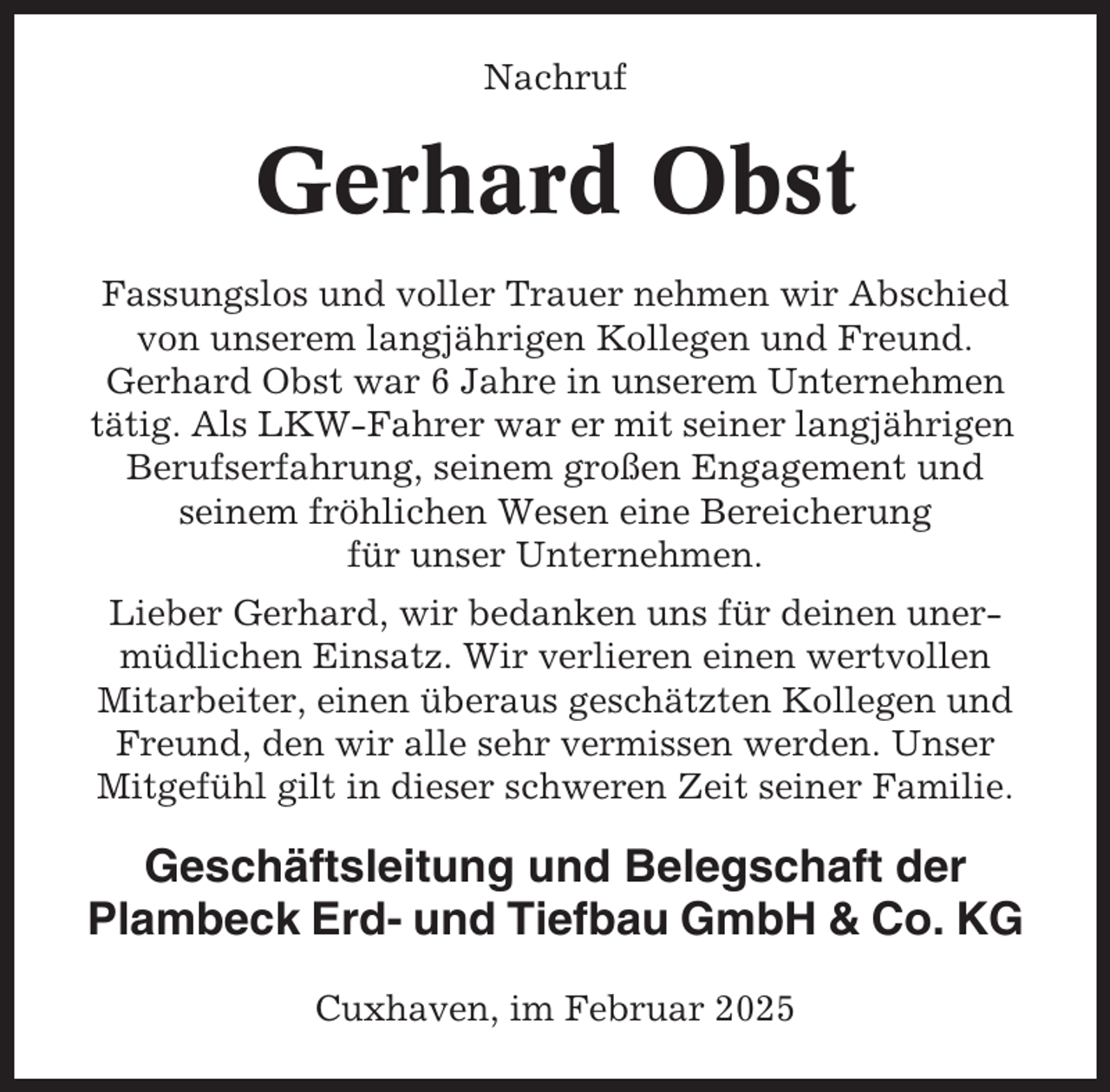 <p>Nachruf</p><p>Gerhard Obst<br />Fassungslos und voller Trauer nehmen wir Abschied<br />von unserem langjährigen Kollegen und Freund.<br />Gerhard Obst war 6 Jahre in unserem Unternehmen<br />tätig. Als LKW-Fahrer war er mit seiner langjährigen<br />Berufserfahrung, seinem großen Engagement und<br />seinem fröhlichen Wesen eine Bereicherung<br />für unser Unternehmen.<br />Lieber Gerhard, wir bedanken uns für deinen unermüdlichen Einsatz. Wir verlieren einen wertvollen<br />Mitarbeiter, einen überaus geschätzten Kollegen und<br />Freund, den wir alle sehr vermissen werden. Unser<br />Mitgefühl gilt in dieser schweren Zeit seiner Familie.</p><p>Geschäftsleitung und Belegschaft der<br />Plambeck Erd- und Tiefbau GmbH &amp; Co. KG<br />Cuxhaven, im Februar 2025</p>