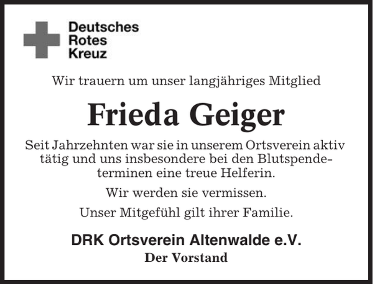 <p>Wir trauern um unser langjähriges Mitglied</p><p>Frieda Geiger<br />Seit Jahrzehnten war sie in unserem Ortsverein aktiv<br />tätig und uns insbesondere bei den Blutspendeterminen eine treue Helferin.<br />Wir werden sie vermissen.<br />Unser Mitgefühl gilt ihrer Familie.</p><p>DRK Ortsverein Altenwalde e.V.<br />Der Vorstand</p>