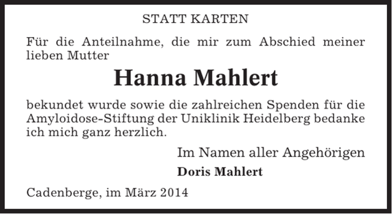 <p>STATT KARTEN<br />Für die Anteilnahme, die mir zum Abschied meiner<br />lieben Mutter</p><p>Hanna Mahlert<br />bekundet wurde sowie die zahlreichen Spenden für die<br />Amyloidose-Stiftung der Uniklinik Heidelberg bedanke<br />ich mich ganz herzlich.</p><p>Im Namen aller Angehörigen<br />Doris Mahlert<br />Cadenberge, im März 2014</p>