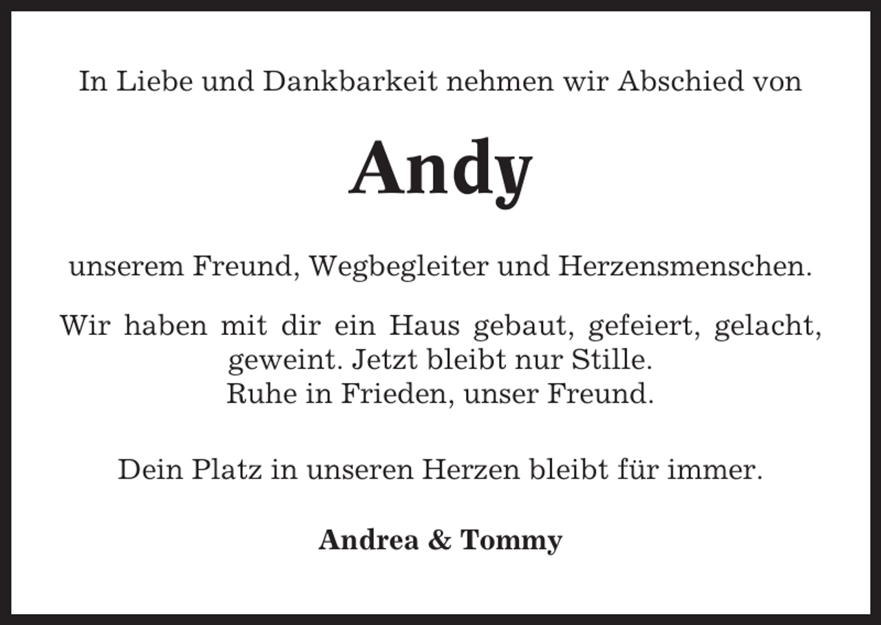 <p>In Liebe und Dankbarkeit nehmen wir Abschied von</p><p>Andy<br />unserem Freund, Wegbegleiter und Herzensmenschen.<br />Wir haben mit dir ein Haus gebaut, gefeiert, gelacht,<br />geweint. Jetzt bleibt nur Stille.<br />Ruhe in Frieden, unser Freund.<br />Dein Platz in unseren Herzen bleibt für immer.<br />Andrea &amp; Tommy</p>