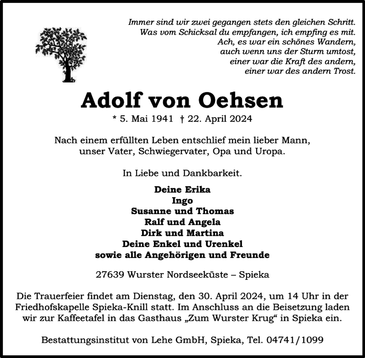 <p>Immer sind wir zwei gegangen stets den gleichen Schritt.<br />Was vom Schicksal du empfangen, ich empfing es mit.<br />Ach, es war ein schönes Wandern,<br />auch wenn uns der Sturm umtost,<br />einer war die Kraft des andern,<br />einer war des andern Trost.</p><p>Adolf von Oehsen<br />* 5. Mai 1941 † 22. April 2024</p><p>Nach einem erfüllten Leben entschlief mein lieber Mann,<br />unser Vater, Schwiegervater, Opa und Uropa.<br />In Liebe und Dankbarkeit.<br />Deine Erika<br />Ingo<br />Susanne und Thomas<br />Ralf und Angela<br />Dirk und Martina<br />Deine Enkel und Urenkel<br />sowie alle Angehörigen und Freunde<br />27639 Wurster Nordseeküste – Spieka<br />Die Trauerfeier findet am Dienstag, den 30. April 2024, um 14 Uhr in der<br />Friedhofskapelle Spieka-Knill statt. Im Anschluss an die Beisetzung laden<br />wir zur Kaffeetafel in das Gasthaus „Zum Wurster Krug“ in Spieka ein.<br />Bestattungsinstitut von Lehe GmbH, Spieka, Tel. 04741/1099</p>