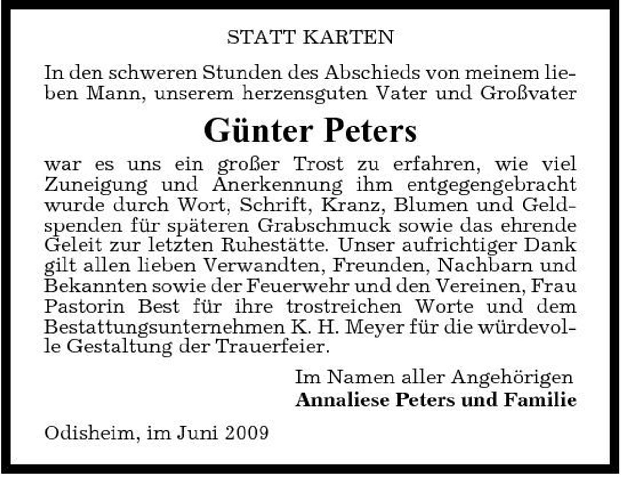 <p>STATT KARTEN In den schweren Stunden des Abschieds von meinem lieben Mann, unserem herzensguten Vater und Großvater</p><p>Günter Peters<br />war es uns ein großer Trost zu erfahren, wie viel Zuneigung und Anerkennung ihm entgegengebracht wurde durch Wort, Schrift, Kranz, Blumen und Geldspenden für späteren Grabschmuck sowie das ehrende Geleit zur letzten Ruhestätte. Unser aufrichtiger Dank gilt allen lieben Verwandten, Freunden, Nachbarn und Bekannten sowie der Feuerwehr und den Vereinen, Frau Pastorin Best für ihre trostreichen Worte und dem Bestattungsunternehmen K. H. Meyer für die würdevolle Gestaltung der Trauerfeier. Im Namen aller Angehörigen Annaliese Peters und Familie Odisheim, im Juni 2009</p>