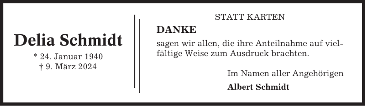 <p>STATT KARTEN</p><p>Delia Schmidt<br />* 24. Januar 1940<br />† 9. März 2024</p><p>DANKE<br />sagen wir allen, die ihre Anteilnahme auf vielfältige Weise zum Ausdruck brachten.<br />Im Namen aller Angehörigen<br />Albert Schmidt</p>