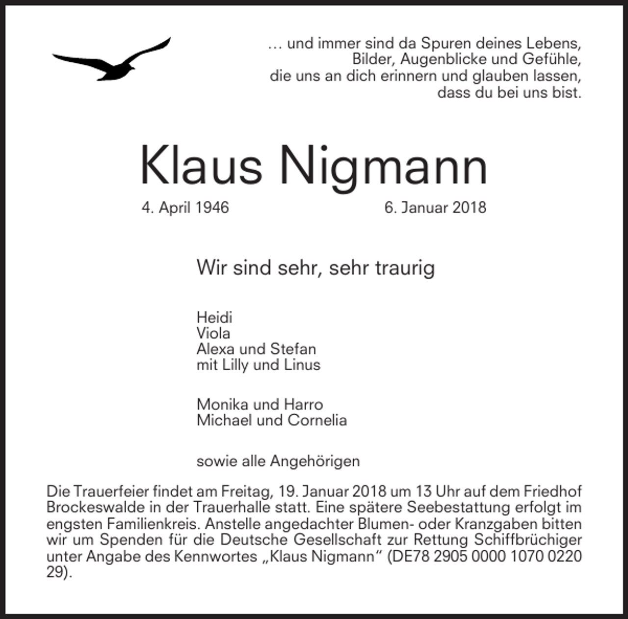 <p>… und immer sind da Spuren deines Lebens,<br />Bilder, Augenblicke und Gefühle,<br />die uns an dich erinnern und glauben lassen,<br />dass du bei uns bist.</p><p>Klaus Nigmann<br />4. April 194. Januar 2018</p><p>Wir sind sehr, sehr traurig<br />Heidi<br />Viola<br />Alexa und Stefan<br />mit Lilly und Linus<br />Monika und Harro<br />Michael und Cornelia<br />sowie alle Angehörigen<br />Die Trauerfeier findet am Freitag, 19. Januar 2018 um 13 Uhr auf dem Friedhof<br />Brockeswalde in der Trauerhalle statt. Eine spätere Seebestattung erfolgt im<br />engsten Familienkreis. Anstelle angedachter Blumen- oder Kranzgaben bitten<br />wir um Spenden für die Deutsche Gesellschaft zur Rettung Schiffbrüchiger<br />unter Angabe des Kennwortes „Klaus Nigmann“ (DE78 2905 0000 107220<br />29).</p>