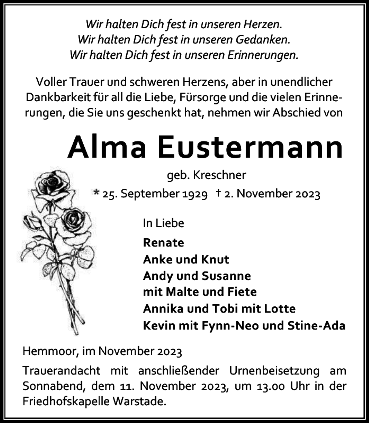 <p>Wir halten Dich fest in unseren Herzen.<br />Wir halten Dich fest in unseren Gedanken.<br />Wir halten Dich fest in unseren Erinnerungen.<br />Voller Trauer und schweren Herzens, aber in unendlicher<br />Dankbarkeit für all die Liebe, Fürsorge und die vielen Erinne‐<br />rungen, die Sie uns geschenkt hat, nehmen wir Abschied von</p><p>Alma Eustermann<br />geb. Kreschner<br />* 25. September 1929 † 2. November 2023<br />In Liebe<br />Renate<br />Anke und Knut<br />Andy und Susanne<br />mit Malte und Fiete<br />Annika und Tobi mit Lotte<br />Kevin mit Fynn-Neo und Stine-Ada<br />Hemmoor, im November 2023<br />Trauerandacht mit anschließender Urnenbeisetzung am<br />Sonnabend, dem 11. November 2023, um 13.00 Uhr in der<br />Friedhofskapelle Warstade.</p>
