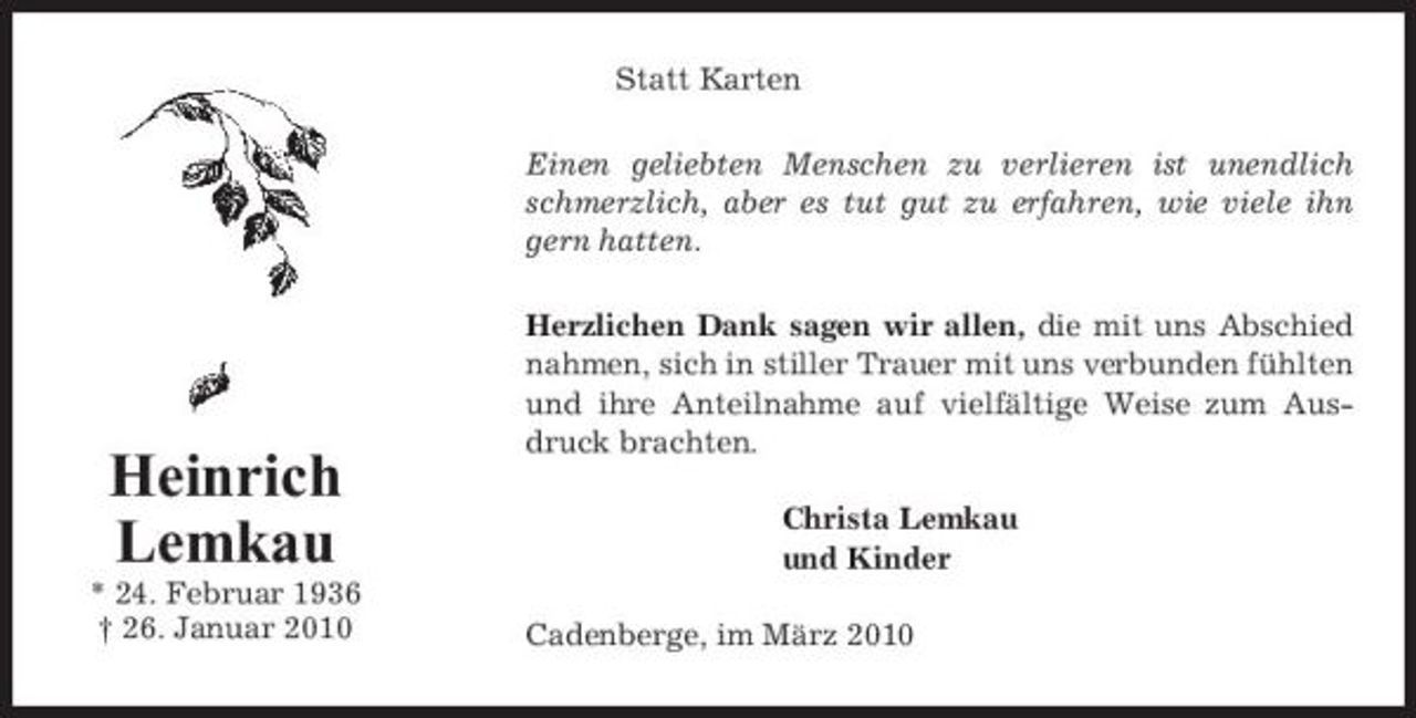 <p>Statt Karten Einen geliebten Menschen zu verlieren ist unendlich schmerzlich, aber es tut gut zu erfahren, wie viele ihn gern hatten. Herzlichen Dank sagen wir allen, die mit uns Abschied nahmen, sich in stiller Trauer mit uns verbunden fühlten und ihre Anteilnahme auf vielfältige Weise zum Ausdruck brachten. Christa Lemkau und Kinder Cadenberge, im März 2010</p><p>Heinrich Lemkau<br />* 24. Februar 1936 † 26. Januar 2010</p>