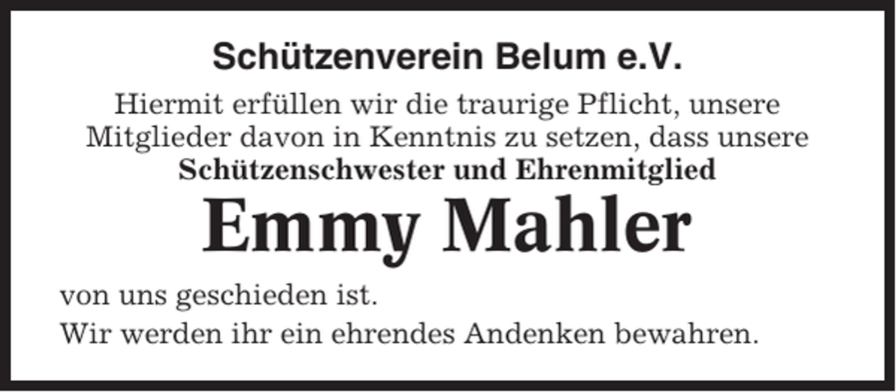 <p>Schützenverein Belum e.V.<br />Hiermit erfüllen wir die traurige Pflicht, unsere<br />Mitglieder davon in Kenntnis zu setzen, dass unsere<br />Schützenschwester und Ehrenmitglied</p><p>Emmy Mahler<br />von uns geschieden ist.<br />Wir werden ihr ein ehrendes Andenken bewahren.</p>