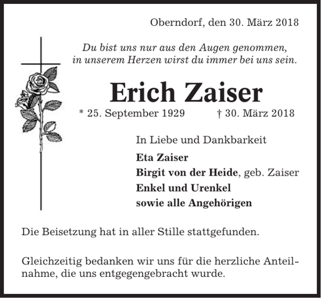<p>Oberndorf, den 30. März 2018<br />Du bist uns nur aus den Augen genommen,<br />in unserem Herzen wirst du immer bei uns sein.</p><p>Erich Zaiser<br />* 25. September 1929</p><p>† 30. März 2018</p><p>In Liebe und Dankbarkeit<br />Eta Zaiser<br />Birgit von der Heide, geb. Zaiser<br />Enkel und Urenkel<br />sowie alle Angehörigen<br />Die Beisetzung hat in aller Stille stattgefunden.<br />Gleichzeitig bedanken wir uns für die herzliche Anteilnahme, die uns entgegengebracht wurde.</p>