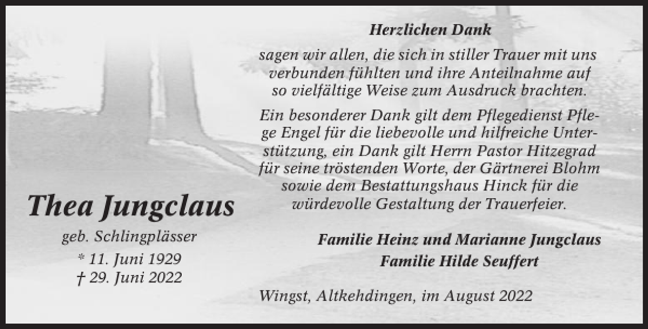 <p>Herzlichen Dank<br />sagen wir allen, die sich in stiller Trauer mit uns<br />verbunden fühlten und ihre Anteilnahme auf<br />so vielfältige Weise zum Ausdruck brachten.</p><p>Thea Jungclaus<br />Thea<br />Jungclaus<br />geb. Schlingplässer<br />geb. Schlingblässer<br />* 11. Juni 1929<br />* 11.<br />†<br />29. Juni<br />Juni 1929<br />2022<br />† 29. Juni 2022</p><p>Ein besonderer Dank<br />Dank gilt<br />gilt dem<br />demPflegeteam<br />Pflegedienst<br />Pflege<br />PfleEngel<br />ge Engel<br />für für<br />die die<br />liebevolle<br />liebevolle<br />undund<br />hilfreiche<br />hilfreiche<br />UnterstütUnterstützung,<br />zung, ein ein<br />Dank<br />Dank<br />gilt gilt<br />Herrn<br />Herrn<br />Pastor<br />Pastor<br />Hitzegrad<br />Hitzegrad<br />für<br />für<br />seine<br />seine<br />tröstenden<br />tröstenden<br />Worte,<br />Worte,<br />der<br />der<br />Gärtnerei<br />Gärtnerei<br />Blohm<br />Blohm<br />sowie<br />sowie<br />dem<br />dem<br />Bestattungshaus<br />Bestattungshaus<br />Hinck<br />Hinck<br />fürfür<br />diedie<br />würwürdevolle<br />devolle Gestaltung<br />Gestaltung<br />der<br />der<br />Trauerfeier.<br />Trauerfeier.<br />Familie<br />FamilieHeinz<br />Heinzund<br />undMarianne<br />MarianneJungclaus<br />Jugclaus<br />Familie<br />FamilieHilde<br />HildeSeuffert<br />Seufert<br />Wingst-Altkehdingen,<br />Wingst,<br />Altkehdingen, im<br />im August<br />August</p>