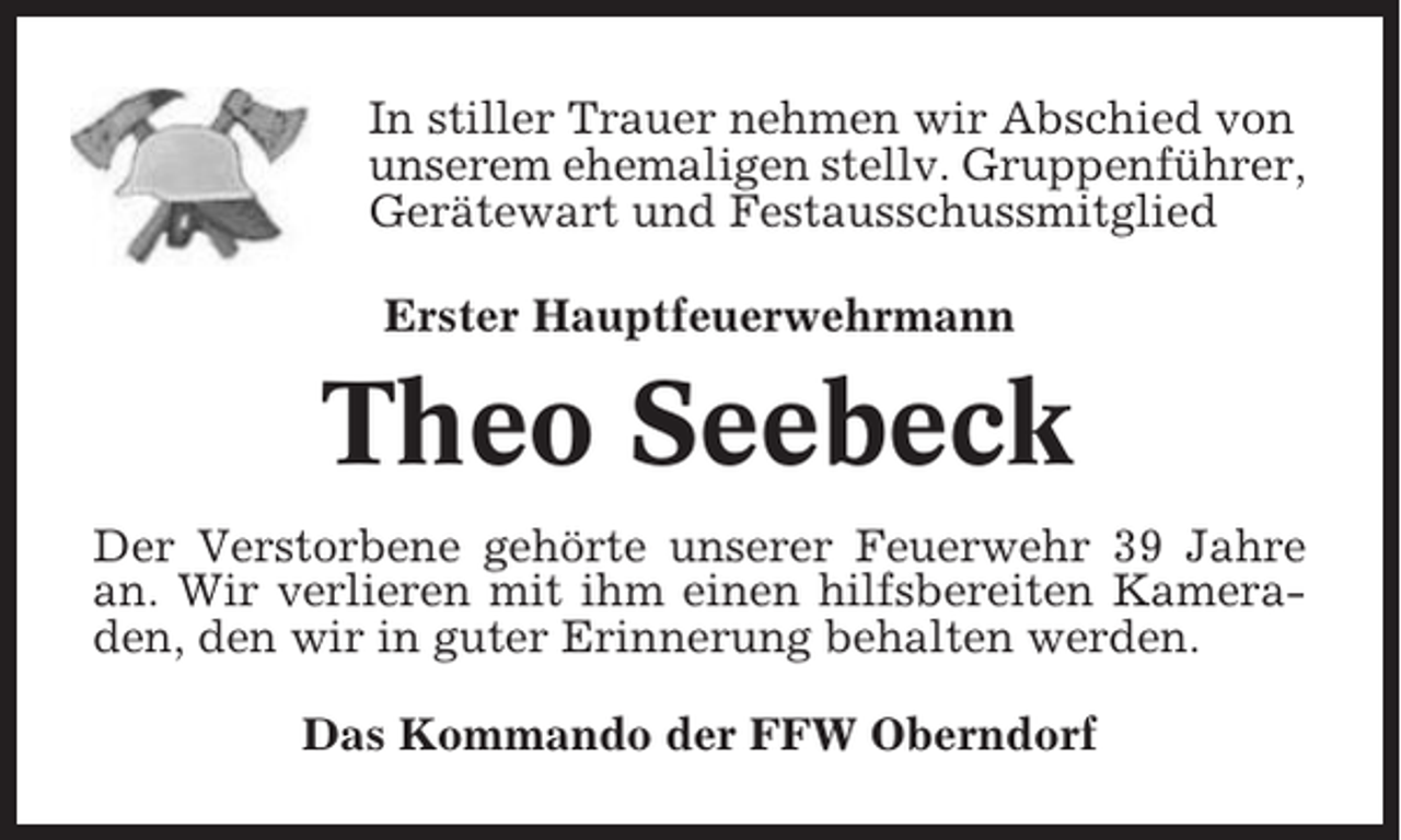 <p>In stiller Trauer nehmen wir Abschied von<br />unserem ehemaligen stellv. Gruppenführer,<br />Gerätewart und Festausschussmitglied<br />Erster Hauptfeuerwehrmann</p><p>Theo Seebeck<br />Der Verstorbene gehörte unserer Feuerwehr 39 Jahre<br />an. Wir verlieren mit ihm einen hilfsbereiten Kameraden, den wir in guter Erinnerung behalten werden.<br />Das Kommando der FFW Oberndorf</p>