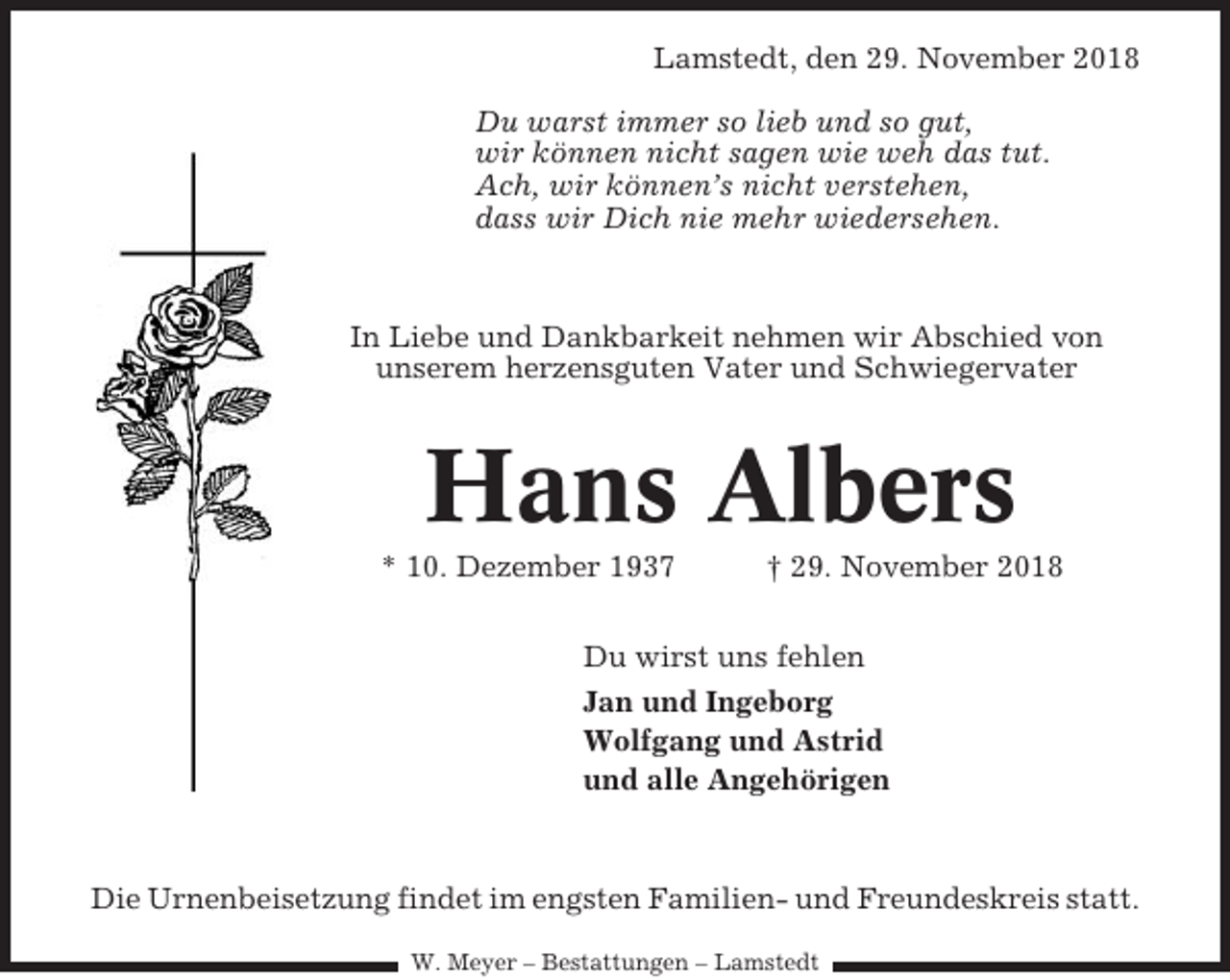 <p>Lamstedt, den 29. November 2018<br />Du warst immer so lieb und so gut,<br />wir können nicht sagen wie weh das tut.<br />Ach, wir können’s nicht verstehen,<br />dass wir Dich nie mehr wiedersehen.</p><p>In Liebe und Dankbarkeit nehmen wir Abschied von<br />unserem herzensguten Vater und Schwiegervater</p><p>Hans Albers<br />* 10. Dezember 1937</p><p>† 29. November 2018</p><p>Du wirst uns fehlen<br />Jan und Ingeborg<br />Wolfgang und Astrid<br />und alle Angehörigen</p><p>Die Urnenbeisetzung findet im engsten Familien- und Freundeskreis statt.<br />W. Meyer – Bestattungen – Lamstedt</p>