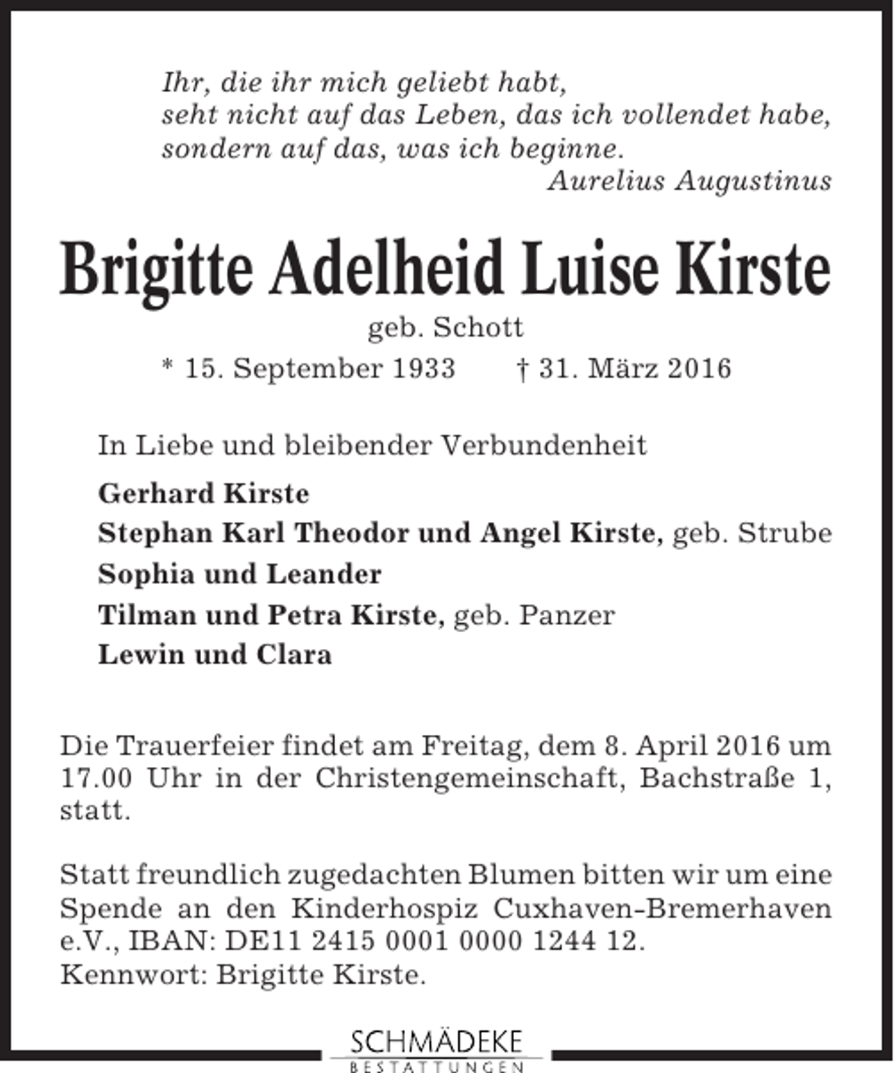 <p>Ihr, die ihr mich geliebt habt,<br />seht nicht auf das Leben, das ich vollendet habe,<br />sondern auf das, was ich beginne.<br />Aurelius Augustinus</p><p>Brigitte Adelheid Luise Kirste<br />geb. Schott<br />* 15. September 1933<br />† 31. März 2016<br />In Liebe und bleibender Verbundenheit<br />Gerhard Kirste<br />Stephan Karl Theodor und Angel Kirste, geb. Strube<br />Sophia und Leander<br />Tilman und Petra Kirste, geb. Panzer<br />Lewin und Clara<br />Die Trauerfeier findet am Freitag, dem 8. April 2016 um<br />17.00 Uhr in der Christengemeinschaft, Bachstraße 1,<br />statt.<br />Statt freundlich zugedachten Blumen bitten wir um eine<br />Spende an den Kinderhospiz Cuxhaven-Bremerhaven<br />e.V., IBAN: DE11 2415 0001 0000 1244 12.<br />Kennwort: Brigitte Kirste.</p>