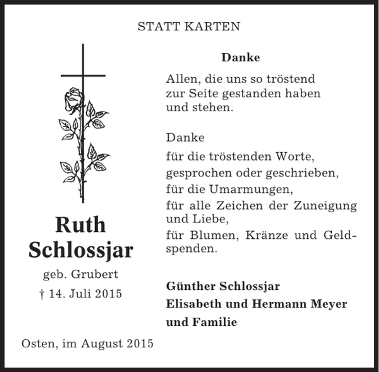 <p>STATT KARTEN<br />Danke<br />Allen, die uns so tröstend<br />zur Seite gestanden haben<br />und stehen.<br />Danke</p><p>Ruth<br />Schlossjar</p><p>für die tröstenden Worte,<br />gesprochen oder geschrieben,<br />für die Umarmungen,<br />für alle Zeichen der Zuneigung<br />und Liebe,<br />für Blumen, Kränze und Geldspenden.</p><p>geb. Grubert<br />† 14. Juli 2015</p><p>Osten, im August 2015</p><p>Günther Schlossjar<br />Elisabeth und Hermann Meyer<br />und Familie</p>
