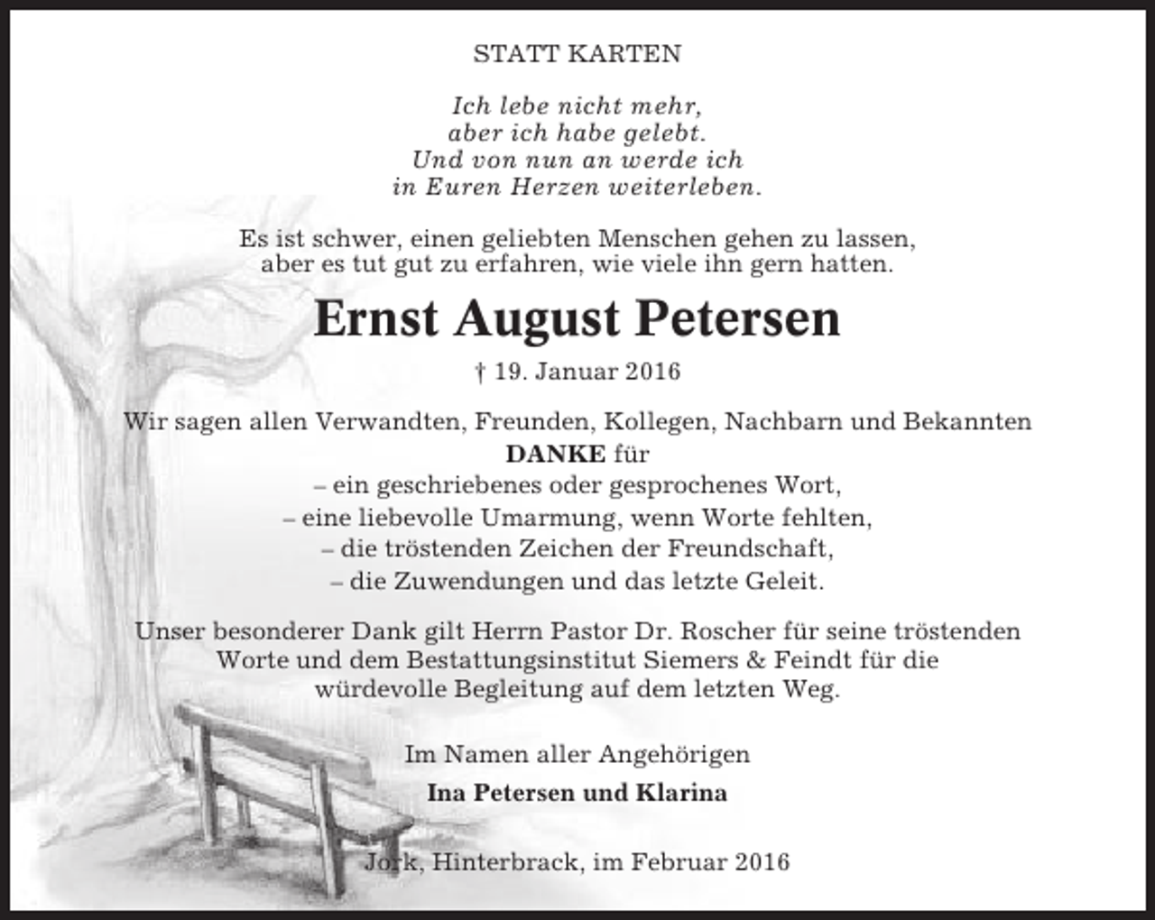<p>STATT KARTEN</p><p>Ich lebe nicht mehr,<br />aber ich habe gelebt.<br />Und von nun an werde ich<br />in Euren Herzen weiterleben.<br />Es ist schwer, einen geliebten Menschen gehen zu lassen,<br />aber es tut gut zu erfahren, wie viele ihn gern hatten.</p><p>Ernst August Petersen<br />† 19. Januar 2016<br />Wir sagen allen Verwandten, Freunden, Kollegen, Nachbarn und Bekannten<br />DANKE für<br />– ein geschriebenes oder gesprochenes Wort,<br />– eine liebevolle Umarmung, wenn Worte fehlten,<br />– die tröstenden Zeichen der Freundschaft,<br />– die Zuwendungen und das letzte Geleit.<br />Unser besonderer Dank gilt Herrn Pastor Dr. Roscher für seine tröstenden<br />Worte und dem Bestattungsinstitut Siemers &amp; Feindt für die<br />würdevolle Begleitung auf dem letzten Weg.<br />Im Namen aller Angehörigen<br />Ina Petersen und Klarina<br />Jork, Hinterbrack, im Februar 2016</p>