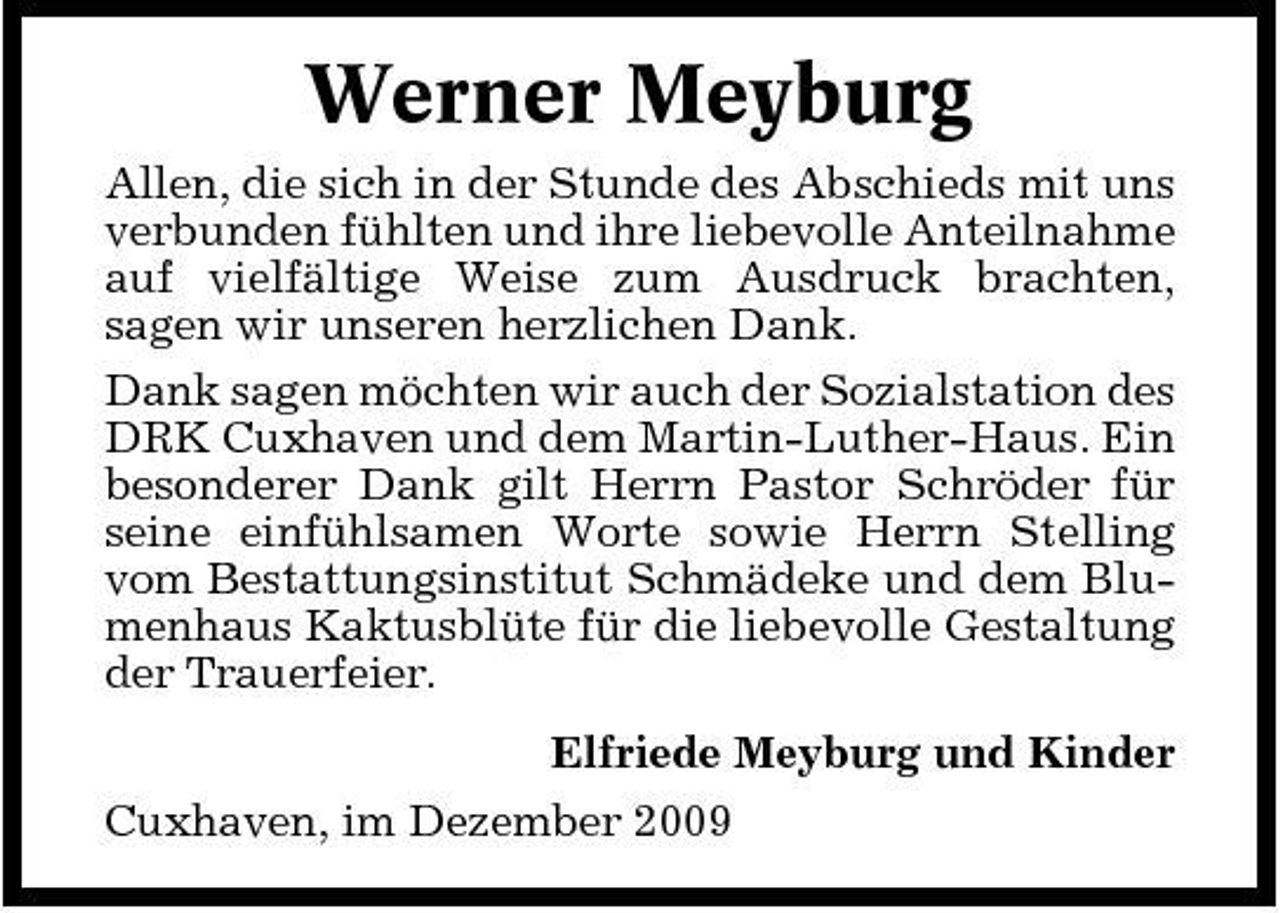 <p>Werner Meyburg<br />Allen, die sich in der Stunde des Abschieds mit uns verbunden fühlten und ihre liebevolle Anteilnahme auf vielfältige Weise zum Ausdruck brachten, sagen wir unseren herzlichen Dank. Dank sagen möchten wir auch der Sozialstation des DRK Cuxhaven und dem Martin-Luther-Haus. Ein besonderer Dank gilt Herrn Pastor Schröder für seine einfühlsamen Worte sowie Herrn Stelling vom Bestattungsinstitut Schmädeke und dem Blumenhaus Kaktusblüte für die liebevolle Gestaltung der Trauerfeier. Elfriede Meyburg und Kinder Cuxhaven, im Dezember 2009</p>