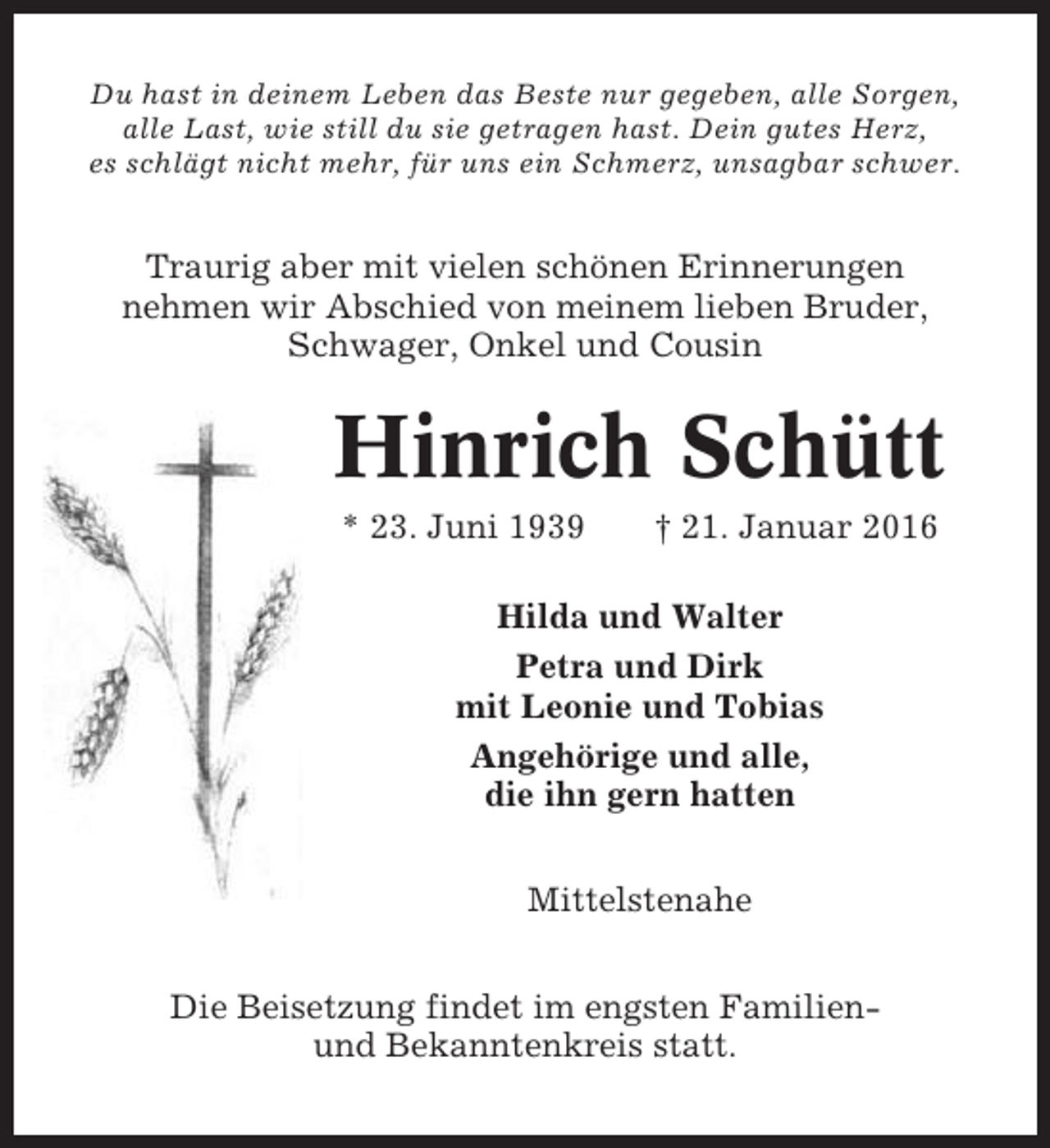 <p>Du hast in deinem Leben das Beste nur gegeben, alle Sorgen,<br />alle Last, wie still du sie getragen hast. Dein gutes Herz,<br />es schlägt nicht mehr, für uns ein Schmerz, unsagbar schwer.</p><p>Traurig aber mit vielen schönen Erinnerungen<br />nehmen wir Abschied von meinem lieben Bruder,<br />Schwager, Onkel und Cousin</p><p>Hinrich Schütt<br />* 23. Juni 1939</p><p>† 21. Januar 2016</p><p>Hilda und Walter<br />Petra und Dirk<br />mit Leonie und Tobias<br />Angehörige und alle,<br />die ihn gern hatten<br />Mittelstenahe<br />Die Beisetzung findet im engsten Familienund Bekanntenkreis statt.</p>