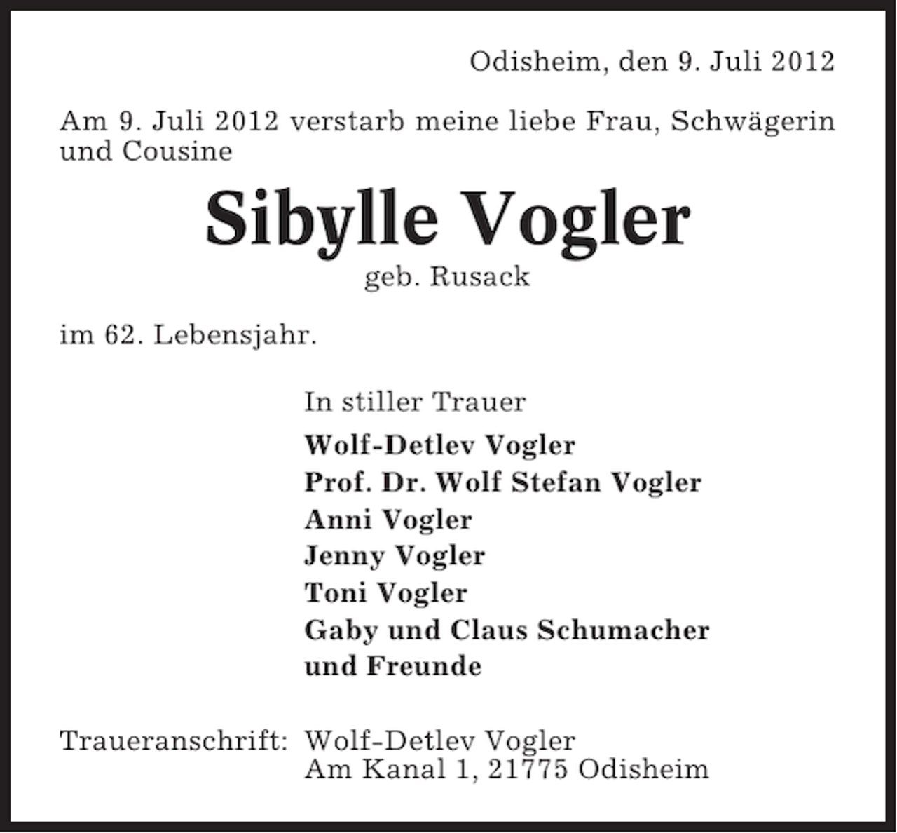<p>Odisheim, den 9. Juli 2012<br />Am 9. Juli 2012 verstarb meine liebe Frau, Schwägerin<br />und Cousine</p><p>Sibylle Vogler<br />geb. Rusack<br />im 62. Lebensjahr.<br />In stiller Trauer<br />Wolf-Detlev Vogler<br />Prof. Dr. Wolf Stefan Vogler<br />Anni Vogler<br />Jenny Vogler<br />Toni Vogler<br />Gaby und Claus Schumacher<br />und Freunde<br />Traueranschrift: Wolf-Detlev Vogler<br />Am Kanal 1, 21775 Odisheim</p>
