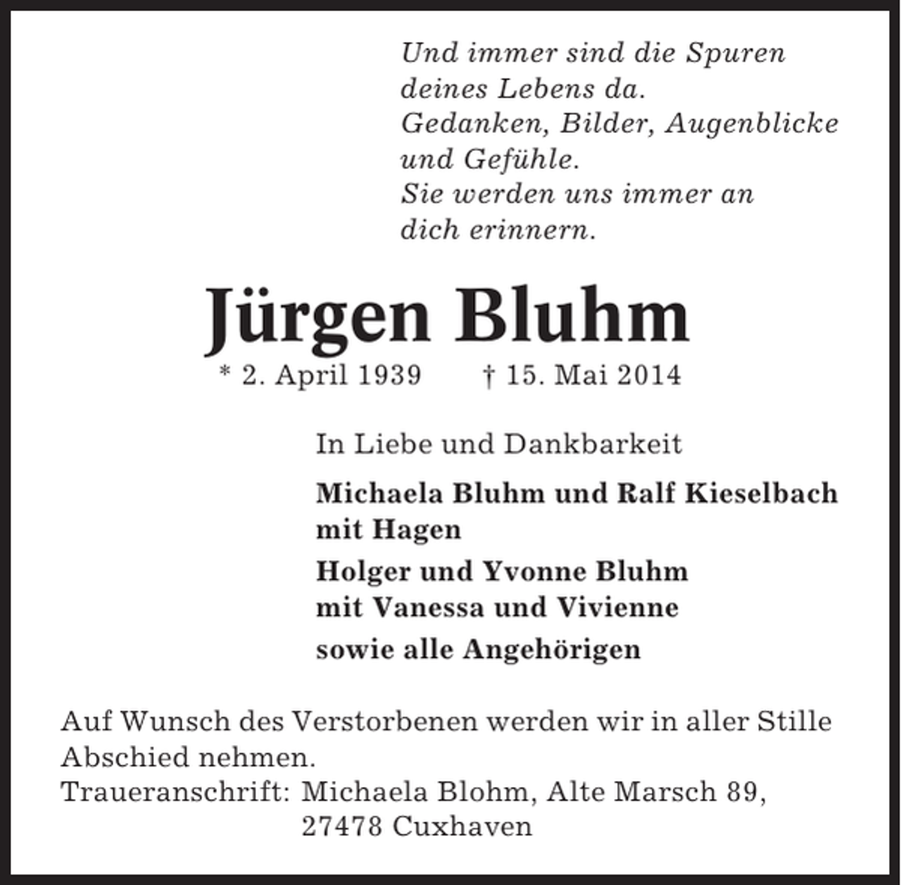 <p>Und immer sind die Spuren<br />deines Lebens da.<br />Gedanken, Bilder, Augenblicke<br />und Gefühle.<br />Sie werden uns immer an<br />dich erinnern.</p><p>Jürgen Bluhm<br />* 2. April 1939</p><p>† 15. Mai 2014</p><p>In Liebe und Dankbarkeit<br />Michaela Bluhm und Ralf Kieselbach<br />mit Hagen<br />Holger und Yvonne Bluhm<br />mit Vanessa und Vivienne<br />sowie alle Angehörigen<br />Auf Wunsch des Verstorbenen werden wir in aller Stille<br />Abschied nehmen.<br />Traueranschrift: Michaela Blohm, Alte Marsch 89,<br />27478 Cuxhaven</p>