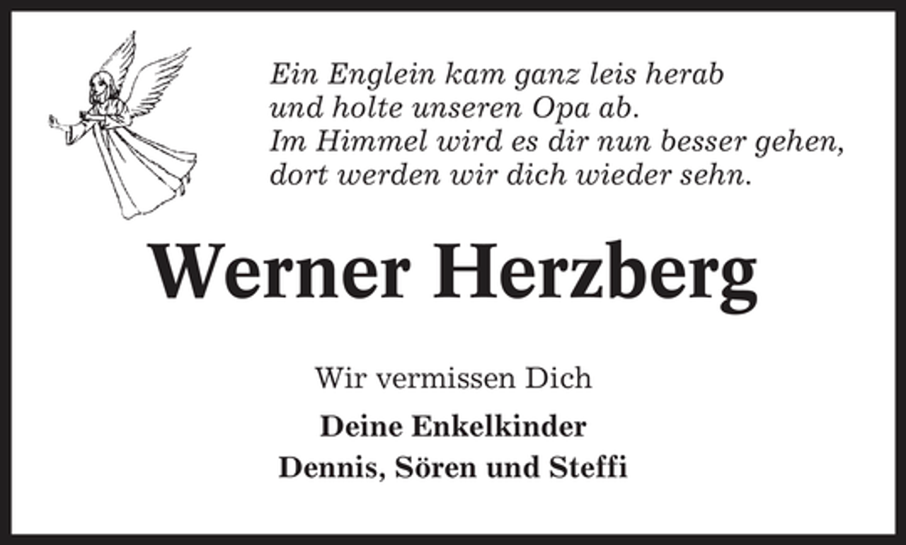 <p>Ein Englein kam ganz leis herab und holte unseren Opa ab. Im Himmel wird es dir nun besser gehen, dort werden wir dich wieder sehn.</p>
<p>Werner Herzberg<br />Wir vermissen Dich Deine Enkelkinder Dennis, Sören und Steffi</p>