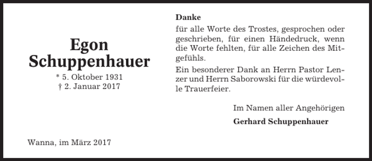 <p>Egon<br />Schuppenhauer<br />* 5. Oktober 1931<br />† 2. Januar 2017</p><p>Danke<br />für alle Worte des Trostes, gesprochen oder<br />geschrieben, für einen Händedruck, wenn<br />die Worte fehlten, für alle Zeichen des Mitgefühls.<br />Ein besonderer Dank an Herrn Pastor Lenzer und Herrn Saborowski für die würdevolle Trauerfeier.<br />Im Namen aller Angehörigen<br />Gerhard Schuppenhauer</p><p>Wanna, im März 2017</p>