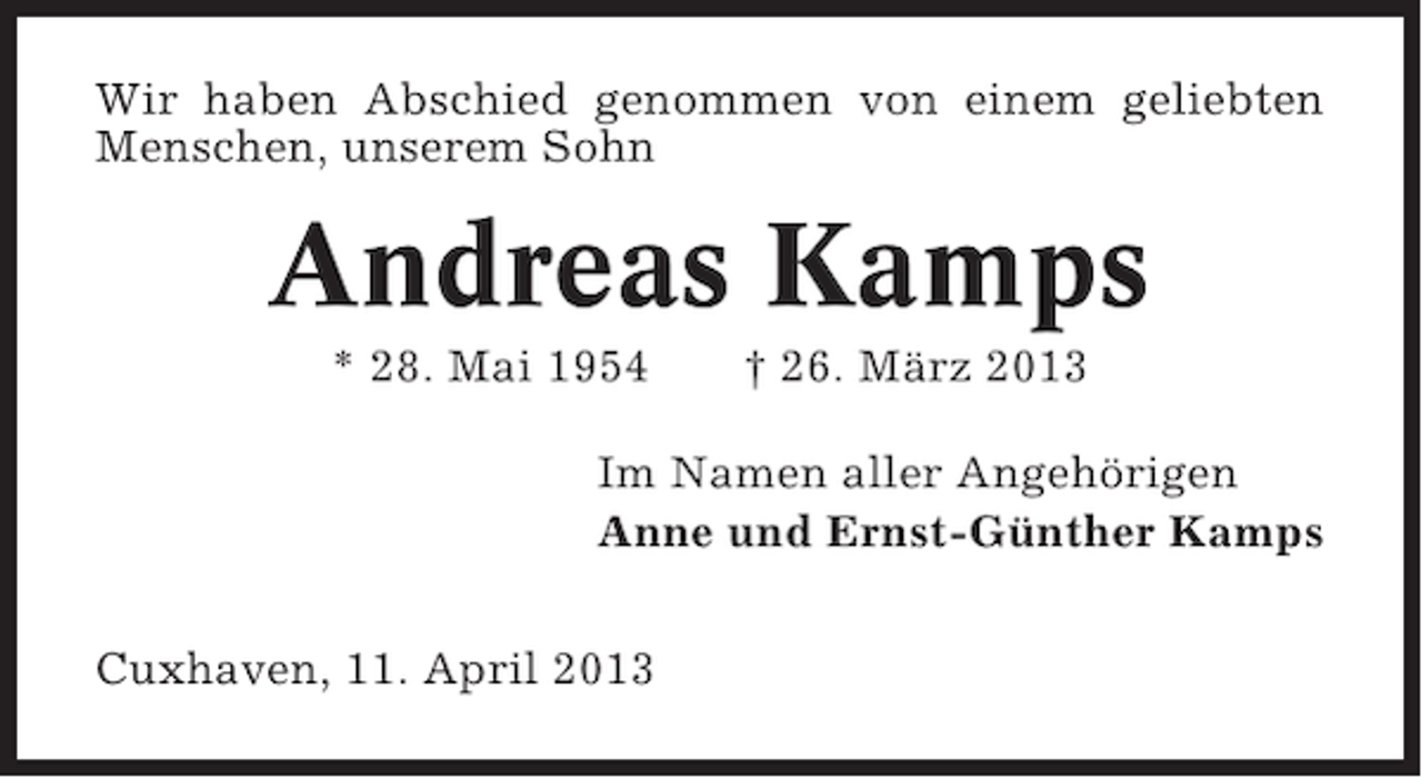 <p>Wir haben Abschied genommen von einem geliebten<br />Menschen, unserem Sohn</p><p>Andreas Kamps<br />* 28. Mai 1954</p><p>† 26. März 2013</p><p>Im Namen aller Angehörigen<br />Anne und Ernst-Günther Kamps<br />Cuxhaven, 11. April 2013</p>