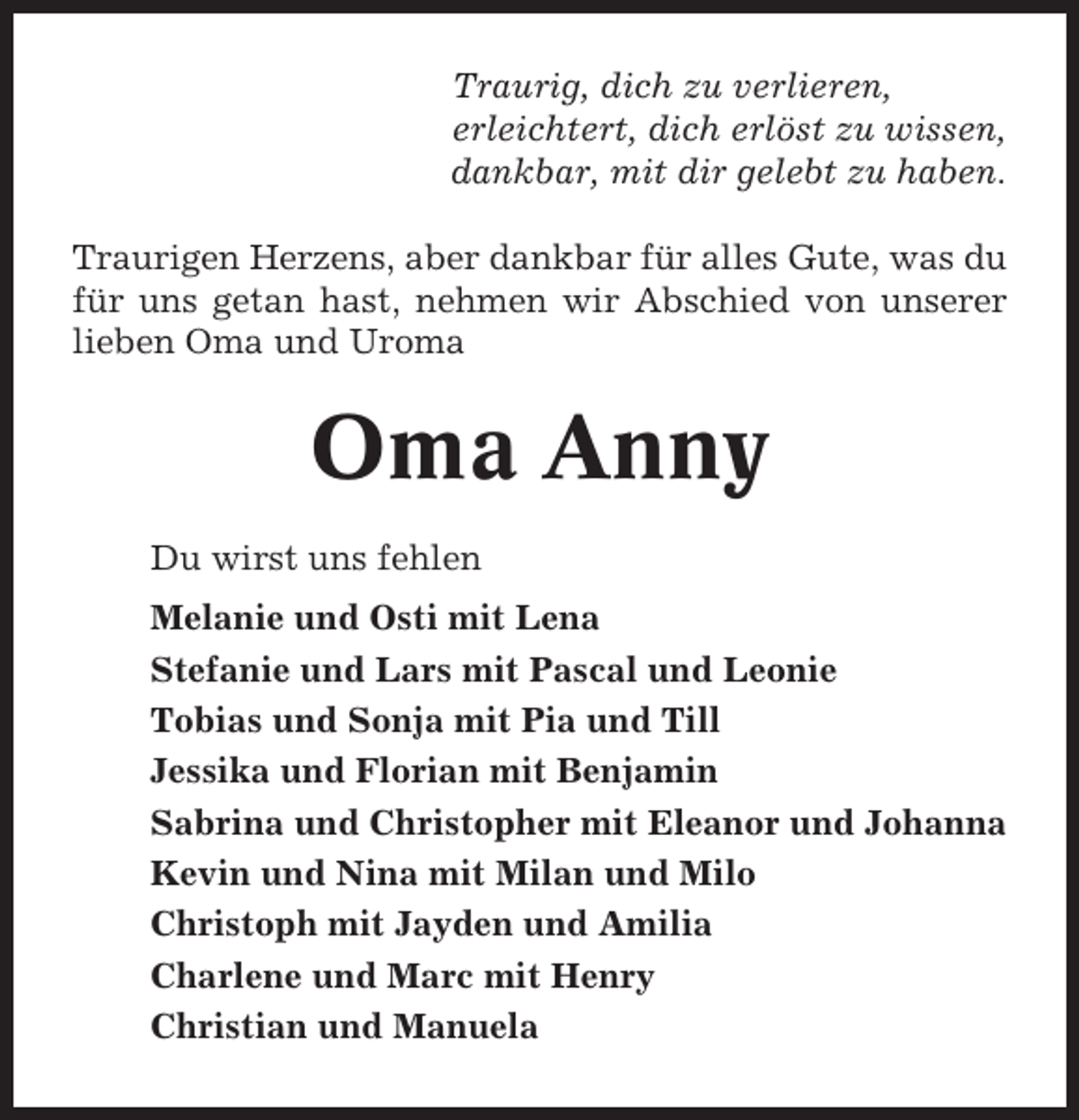 <p>Traurig, dich zu verlieren,<br />erleichtert, dich erlöst zu wissen,<br />dankbar, mit dir gelebt zu haben.<br />Traurigen Herzens, aber dankbar für alles Gute, was du<br />für uns getan hast, nehmen wir Abschied von unserer<br />lieben Oma und Uroma</p><p>Oma Anny<br />Du wirst uns fehlen<br />Melanie und Osti mit Lena<br />Stefanie und Lars mit Pascal und Leonie<br />Tobias und Sonja mit Pia und Till<br />Jessika und Florian mit Benjamin<br />Sabrina und Christopher mit Eleanor und Johanna<br />Kevin und Nina mit Milan und Milo<br />Christoph mit Jayden und Amilia<br />Charlene und Marc mit Henry<br />Christian und Manuela</p>