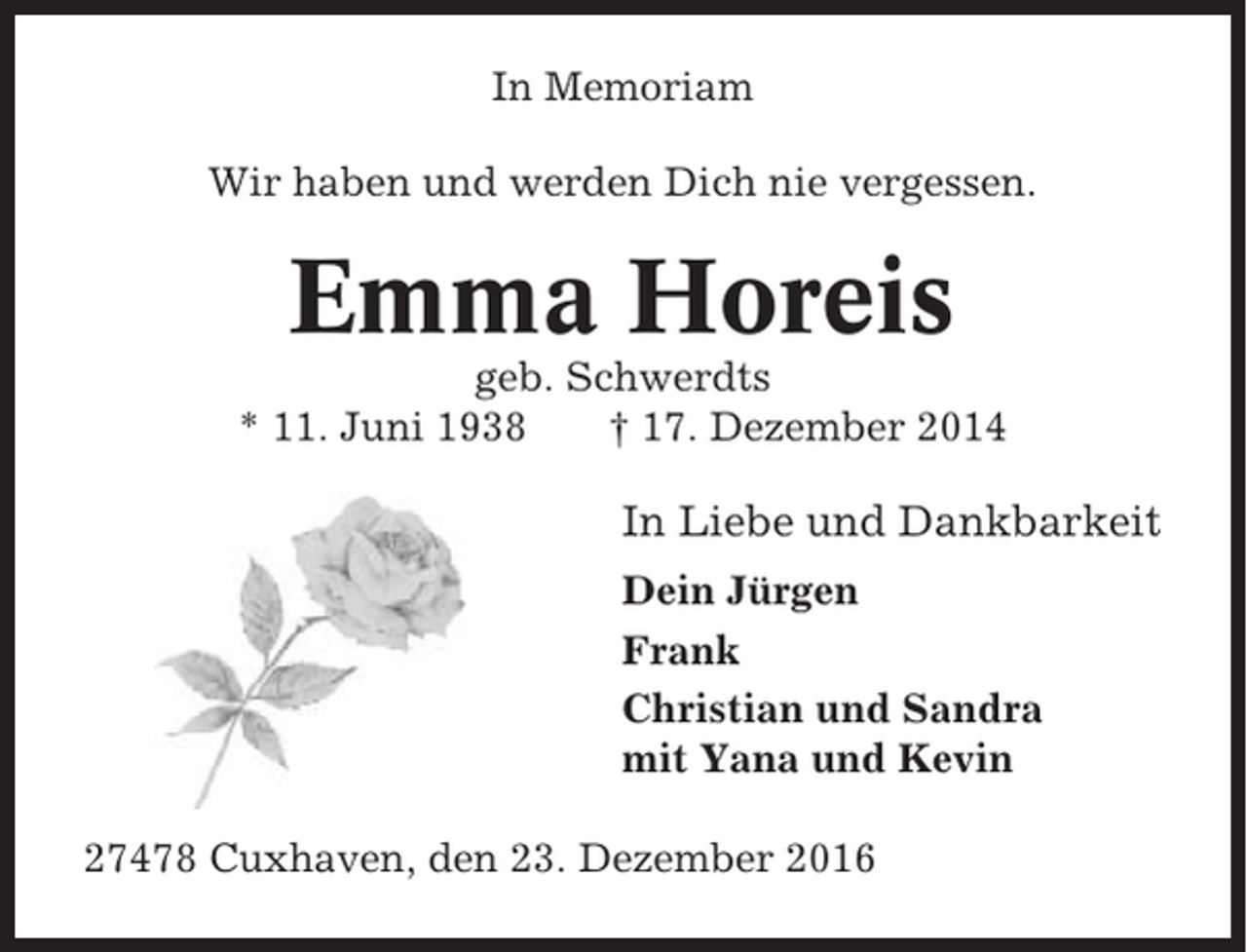 <p>In Memoriam<br />Wir haben und werden Dich nie vergessen.</p><p>Emma Horeis<br />geb. Schwerdts<br />* 11. Juni 1938<br />† 17. Dezember 2014</p><p>In Liebe und Dankbarkeit<br />Dein Jürgen<br />Frank<br />Christian und Sandra<br />mit Yana und Kevin<br />27478 Cuxhaven, den 23. Dezember 2016</p>