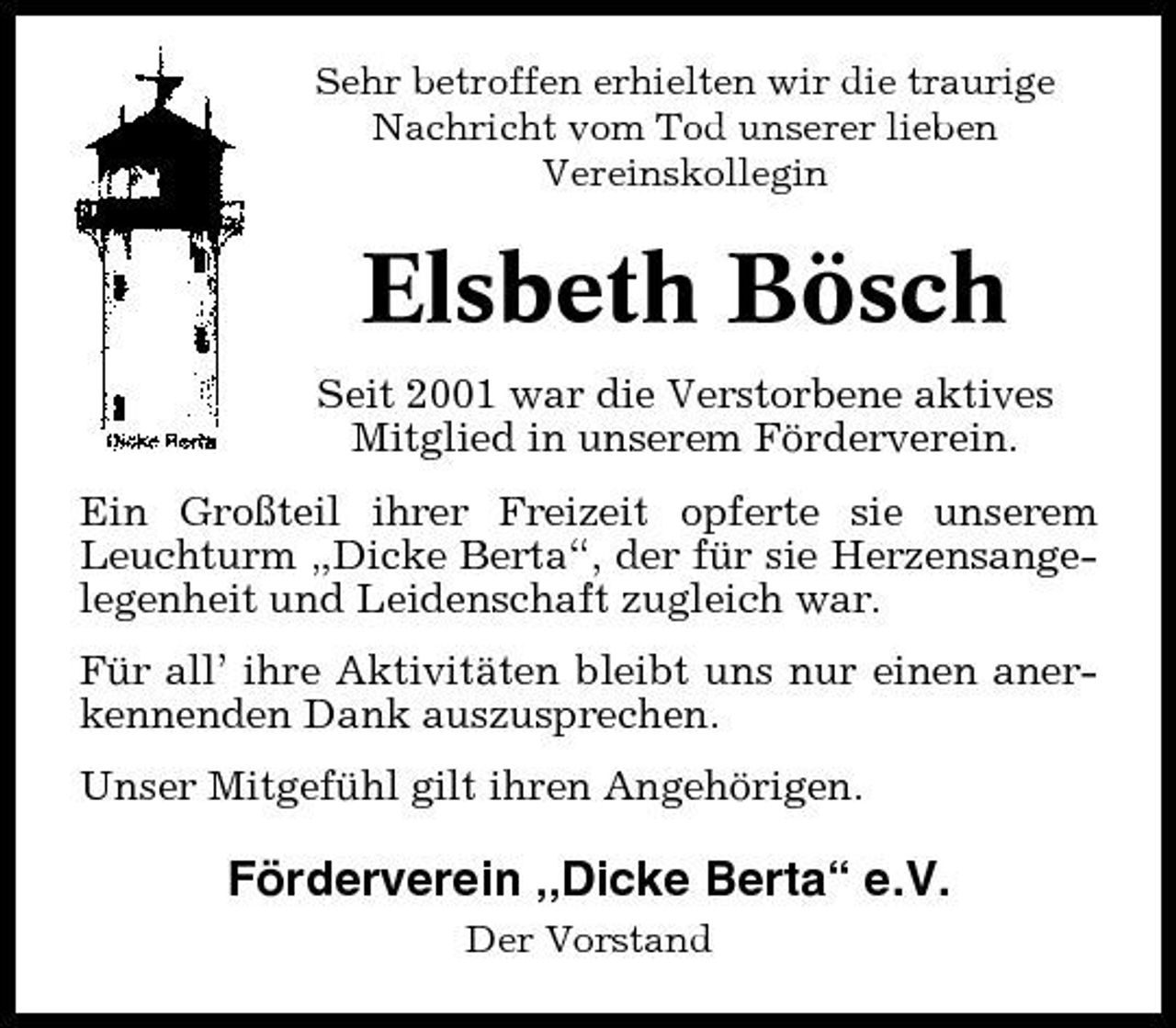 <p>Sehr betroffen erhielten wir die traurige Nachricht vom Tod unserer lieben Vereinskollegin</p><p>Elsbeth Bösch<br />Seit 2001 war die Verstorbene aktives Mitglied in unserem Förderverein. Ein Großteil ihrer Freizeit opferte sie unserem Leuchturm „Dicke Berta“, der für sie Herzensangelegenheit und Leidenschaft zugleich war. Für all’ ihre Aktivitäten bleibt uns nur einen anerkennenden Dank auszusprechen. Unser Mitgefühl gilt ihren Angehörigen.</p><p>Förderverein „Dicke Berta“ e.V.<br />Der Vorstand</p>