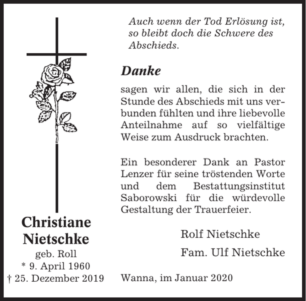 <p>Auch wenn der Tod Erlösung ist,<br />so bleibt doch die Schwere des<br />Abschieds.</p><p>Danke<br />sagen wir allen, die sich in der<br />Stunde des Abschieds mit uns verbunden fühlten und ihre liebevolle<br />Anteilnahme auf so vielfältige<br />Weise zum Ausdruck brachten.<br />Ein besonderer Dank an Pastor<br />Lenzer für seine tröstenden Worte<br />und<br />dem<br />Bestattungsinstitut<br />Saborowski für die würdevolle<br />Gestaltung der Trauerfeier.</p><p>Christiane<br />Nietschke<br />geb. Roll<br />* 9. April 1960<br />† 25. Dezember 2019</p><p>Rolf Nietschke<br />Fam. Ulf Nietschke<br />Wanna, im Januar 2020</p>
