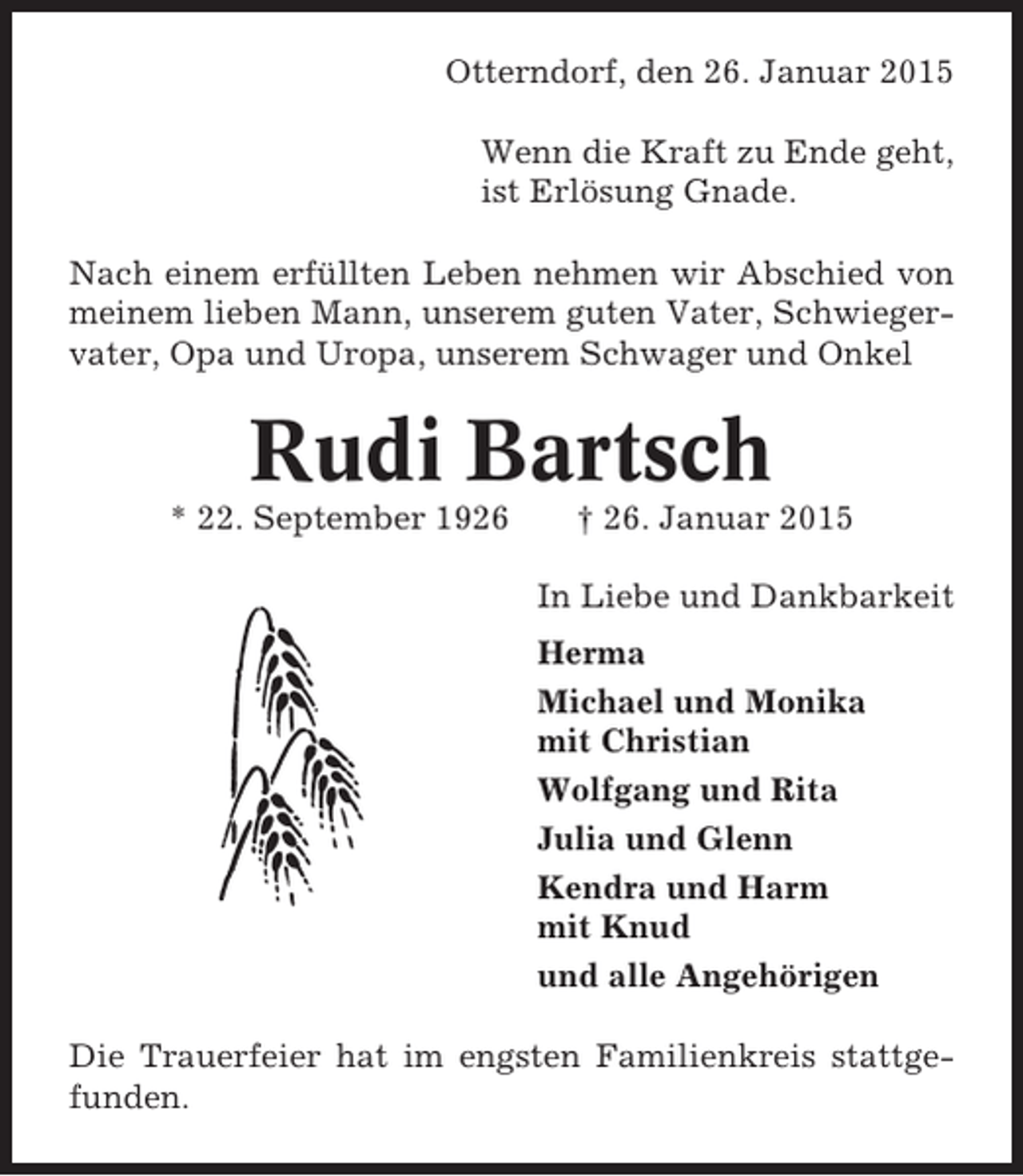 <p>Otterndorf, den 26. Januar 2015<br />Wenn die Kraft zu Ende geht,<br />ist Erlösung Gnade.<br />Nach einem erfüllten Leben nehmen wir Abschied von<br />meinem lieben Mann, unserem guten Vater, Schwiegervater, Opa und Uropa, unserem Schwager und Onkel</p><p>Rudi Bartsch<br />* 22. September 1926</p><p>† 26. Januar 2015<br />In Liebe und Dankbarkeit<br />Herma<br />Michael und Monika<br />mit Christian<br />Wolfgang und Rita<br />Julia und Glenn<br />Kendra und Harm<br />mit Knud<br />und alle Angehörigen</p><p>Die Trauerfeier hat im engsten Familienkreis stattgefunden.</p>
