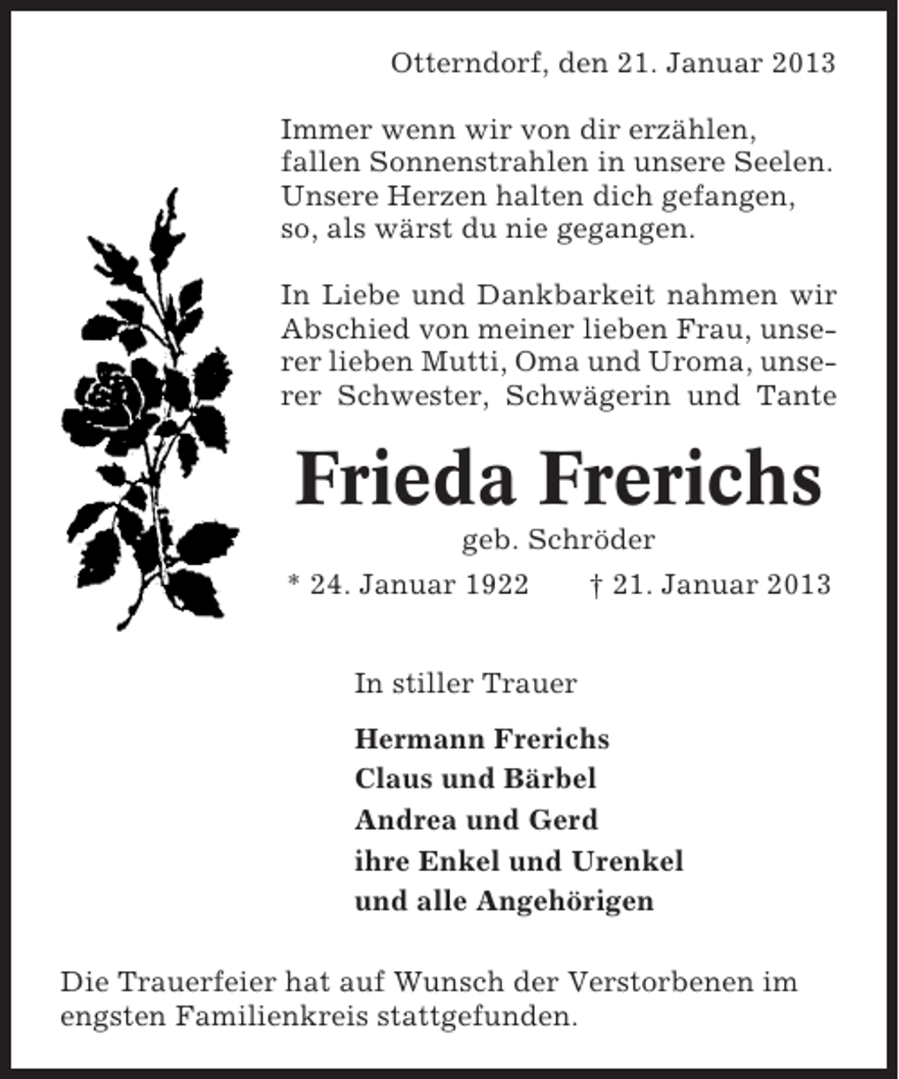 <p>Otterndorf, den 21. Januar 2013<br />Immer wenn wir von dir erzählen,<br />fallen Sonnenstrahlen in unsere Seelen.<br />Unsere Herzen halten dich gefangen,<br />so, als wärst du nie gegangen.<br />In Liebe und Dankbarkeit nahmen wir<br />Abschied von meiner lieben Frau, unserer lieben Mutti, Oma und Uroma, unserer Schwester, Schwägerin und Tante</p><p>Frieda Frerichs<br />geb. Schröder<br />* 24. Januar 1922<br />† 21. Januar 2013<br />In stiller Trauer<br />Hermann Frerichs<br />Claus und Bärbel<br />Andrea und Gerd<br />ihre Enkel und Urenkel<br />und alle Angehörigen<br />Die Trauerfeier hat auf Wunsch der Verstorbenen im<br />engsten Familienkreis stattgefunden.</p>