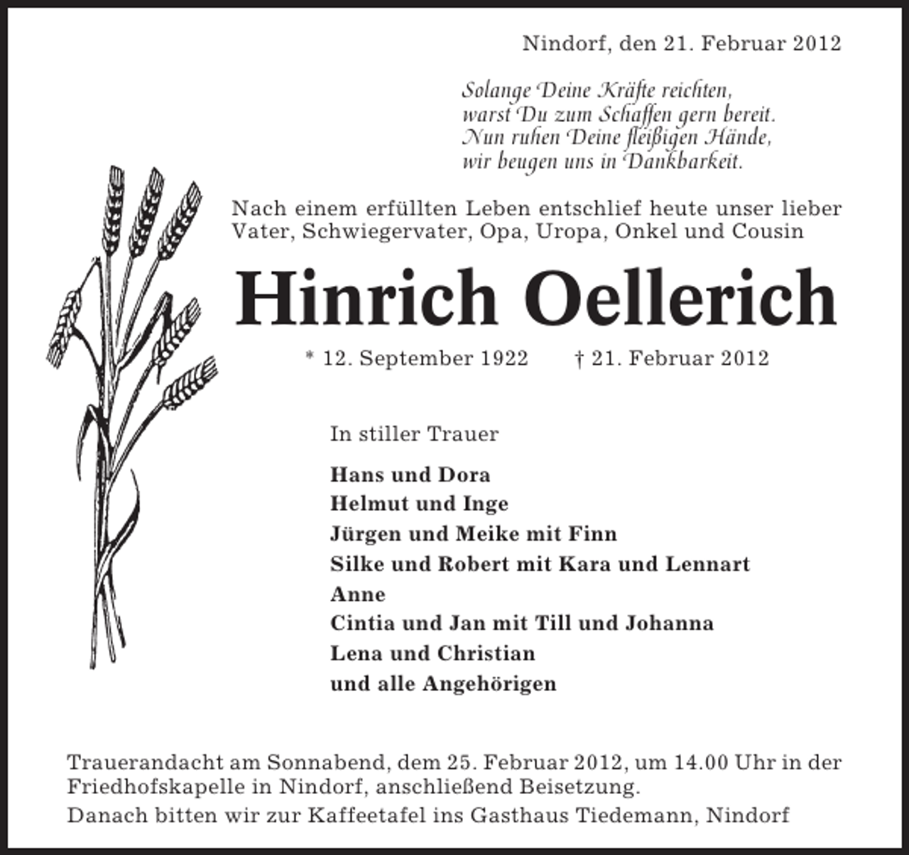 <p>Nindorf, den 21. Februar 2012</p><p>Solange Deine Kräfte reichten,<br />warst Du zum Schaffen gern bereit.<br />Nun ruhen Deine fleißigen Hände,<br />wir beugen uns in Dankbarkeit.<br />Nach einem erfüllten Leben entschlief heute unser lieber<br />Vater, Schwiegervater, Opa, Uropa, Onkel und Cousin</p><p>Hinrich Oellerich<br />* 12. September 1922</p><p>† 21. Februar 2012</p><p>In stiller Trauer<br />Hans und Dora<br />Helmut und Inge<br />Jürgen und Meike mit Finn<br />Silke und Robert mit Kara und Lennart<br />Anne<br />Cintia und Jan mit Till und Johanna<br />Lena und Christian<br />und alle Angehörigen</p><p>Trauerandacht am Sonnabend, dem 25. Februar 2012, um 14.00 Uhr in der<br />Friedhofskapelle in Nindorf, anschließend Beisetzung.<br />Danach bitten wir zur Kaffeetafel ins Gasthaus Tiedemann, Nindorf</p>