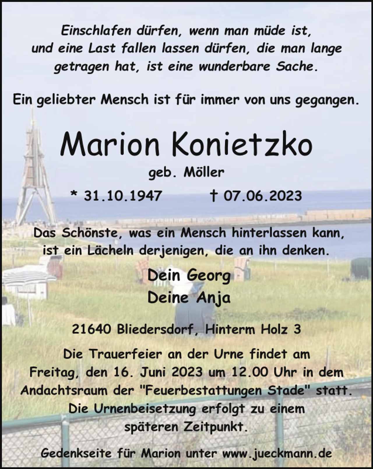 <p>Einschlafen dürfen, wenn man müde ist,<br />und eine Last fallen lassen dürfen, die man lange<br />getragen hat, ist eine wunderbare Sache.</p><p>Ein geliebter Mensch ist für immer von uns gegangen.</p><p>Marion Konietzko<br />geb. Möller</p><p>* 31.10.1947</p><p>† 07.06.2023</p><p>Das Schönste, was ein Mensch hinterlassen kann,<br />ist ein Lächeln derjenigen, die an ihn denken.</p><p>Dein Georg<br />Deine Anja<br />21640 Bliedersdorf, Hinterm Holz 3<br />Die Trauerfeier an der Urne findet am<br />Freitag, den 16. Juni 2023 um 12.00 Uhr in dem<br />Andachtsraum der "Feuerbestattungen Stade" statt.<br />Die Urnenbeisetzung erfolgt zu einem<br />späteren Zeitpunkt.<br />Gedenkseite für Marion unter www.jueckmann.de</p>