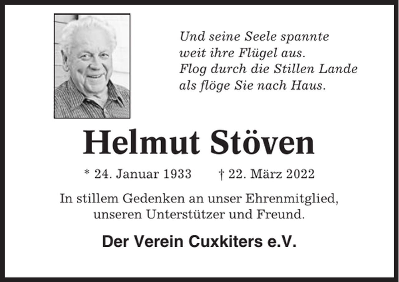 <p>Und seine Seele spannte<br />weit ihre Flügel aus.<br />Flog durch die Stillen Lande<br />als flöge Sie nach Haus.</p><p>Helmut Stöven<br />* 24. Januar 1933</p><p>† 22. März 2022</p><p>In stillem Gedenken an unser Ehrenmitglied,<br />unseren Unterstützer und Freund.</p><p>Der Verein Cuxkiters e.V.</p>