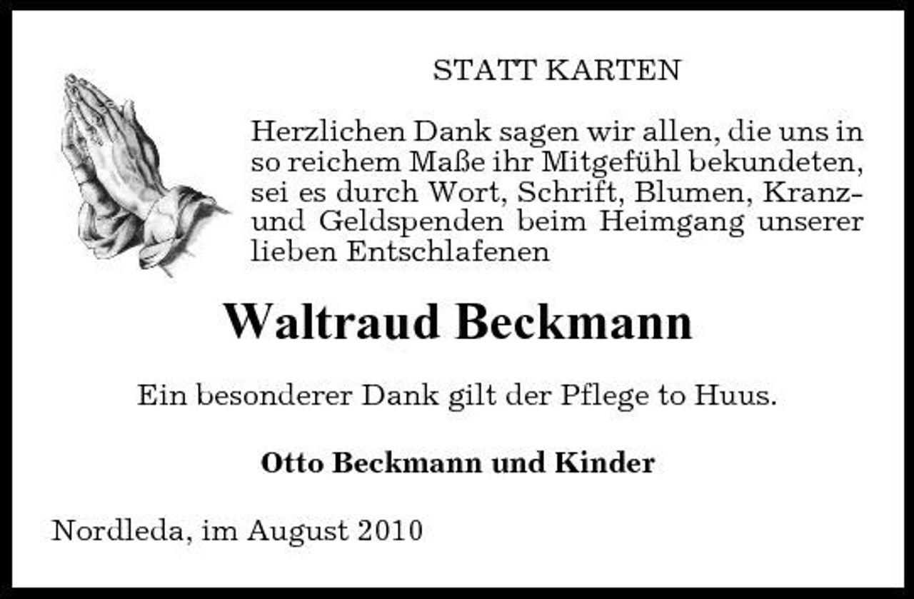 <p>STATT KARTEN Herzlichen Dank sagen wir allen, die uns in so reichem Maße ihr Mitgefühl bekundeten, sei es durch Wort, Schrift, Blumen, Kranzund Geldspenden beim Heimgang unserer lieben Entschlafenen</p>
<p>Waltraud Beckmann<br />Ein besonderer Dank gilt der Pflege to Huus. Otto Beckmann und Kinder Nordleda, im August 2010</p>