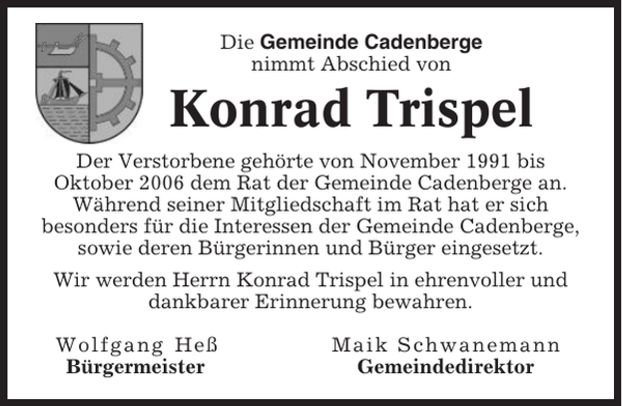 <p>Die Gemeinde Cadenberge<br />nimmt Abschied von</p><p>Konrad Trispel<br />Der Verstorbene gehörte von November 1991 bis<br />Oktober 2006 dem Rat der Gemeinde Cadenberge an.<br />Während seiner Mitgliedschaft im Rat hat er sich<br />besonders für die Interessen der Gemeinde Cadenberge,<br />sowie deren Bürgerinnen und Bürger eingesetzt.<br />Wir werden Herrn Konrad Trispel in ehrenvoller und<br />dankbarer Erinnerung bewahren.<br />Wolfgang Heß<br />Bürgermeister</p><p>Maik Schwanemann<br />Gemeindedirektor</p>