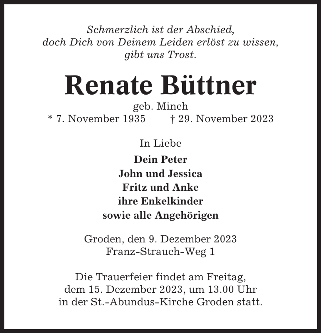 <p>Schmerzlich ist der Abschied,<br />doch Dich von Deinem Leiden erlöst zu wissen,<br />gibt uns Trost.</p><p>Renate Büttner<br />geb. Minch<br />* 7. November 1935<br />† 29. November 2023<br />In Liebe<br />Dein Peter<br />John und Jessica<br />Fritz und Anke<br />ihre Enkelkinder<br />sowie alle Angehörigen<br />Groden, den 9. Dezember 2023<br />Franz-Strauch-Weg 1<br />Die Trauerfeier findet am Freitag,<br />dem 15. Dezember 2023, um 13.00 Uhr<br />in der St.-Abundus-Kirche Groden statt.</p>