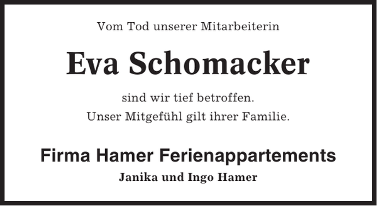 <p>Vom Tod unserer Mitarbeiterin</p><p>Eva Schomacker<br />sind wir tief betroffen.<br />Unser Mitgefühl gilt ihrer Familie.</p><p>Firma Hamer Ferienappartements<br />Janika und Ingo Hamer</p>