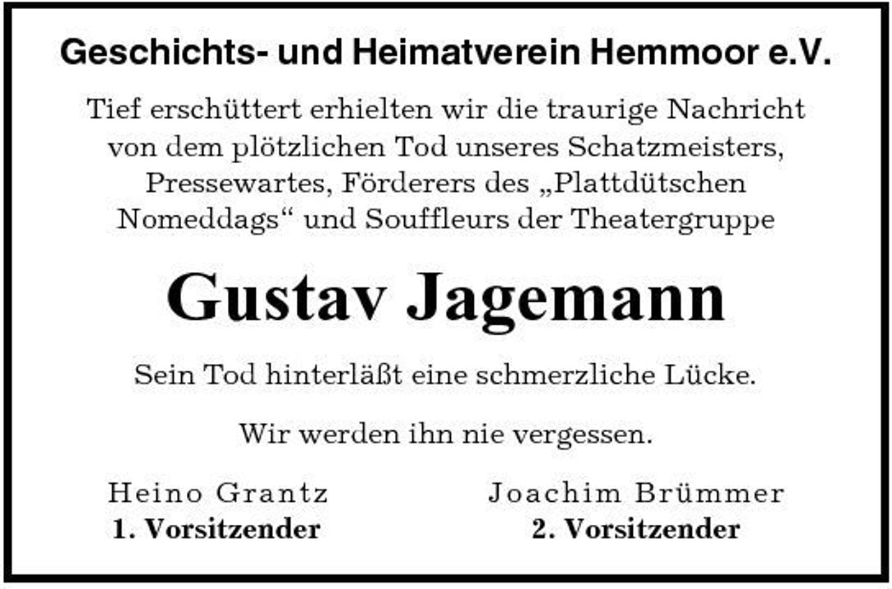 <p>Geschichts- und Heimatverein Hemmoor e.V.<br />Tief erschüttert erhielten wir die traurige Nachricht von dem plötzlichen Tod unseres Schatzmeisters, Pressewartes, Förderers des „Plattdütschen Nomeddags“ und Souffleurs der Theatergruppe</p><p>Gustav Jagemann<br />Sein Tod hinterläßt eine schmerzliche Lücke. Wir werden ihn nie vergessen. H ein o G r a n tz 1. Vorsitzender J o a c hi m Brümme r 2. Vorsitzender</p>