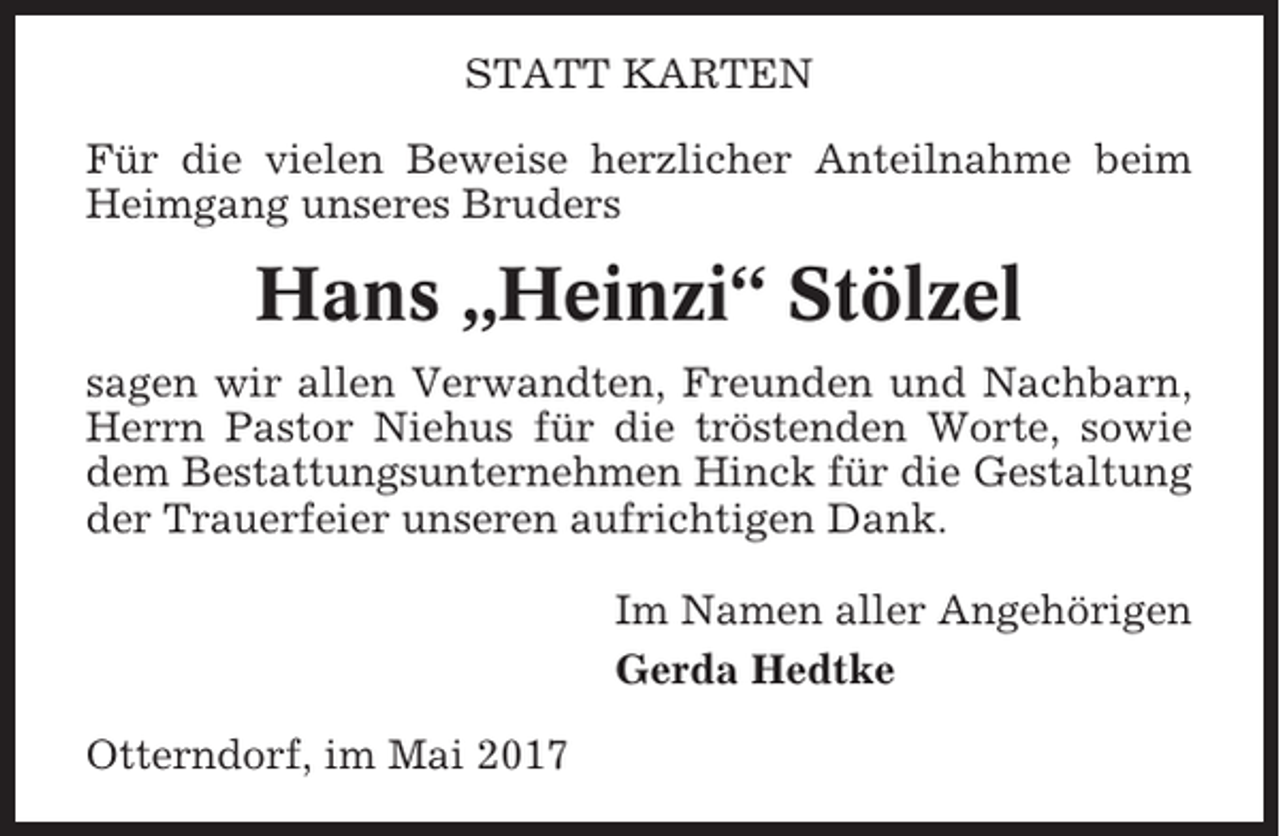 <p>STATT KARTEN<br />Für die vielen Beweise herzlicher Anteilnahme beim<br />Heimgang unseres Bruders</p><p>Hans „Heinzi“ Stölzel<br />sagen wir allen Verwandten, Freunden und Nachbarn,<br />Herrn Pastor Niehus für die tröstenden Worte, sowie<br />dem Bestattungsunternehmen Hinck für die Gestaltung<br />der Trauerfeier unseren aufrichtigen Dank.<br />Im Namen aller Angehörigen<br />Gerda Hedtke<br />Otterndorf, im Mai 2017</p>