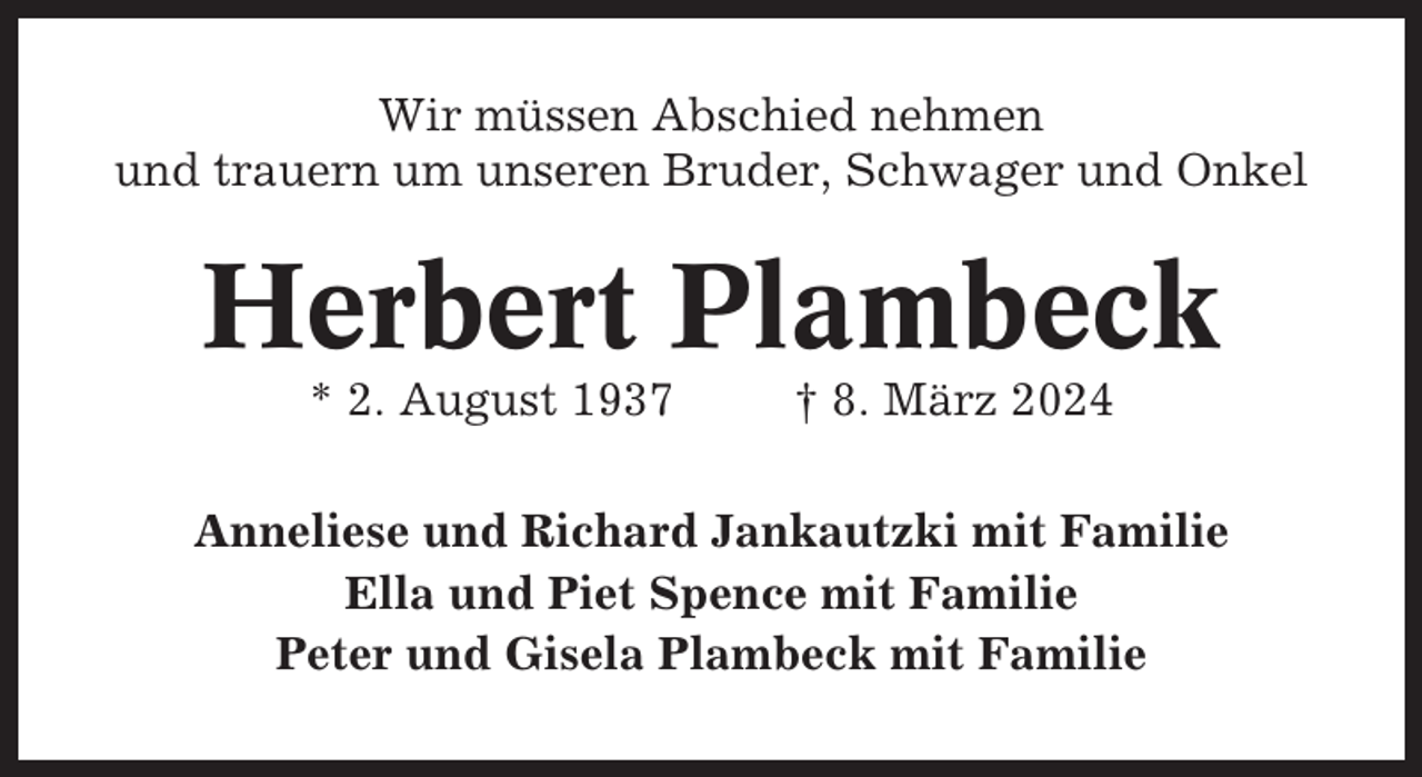 <p>Wir müssen Abschied nehmen<br />und trauern um unseren Bruder, Schwager und Onkel</p><p>Herbert Plambeck<br />* 2. August 1937</p><p>† 8. März 2024</p><p>Anneliese und Richard Jankautzki mit Familie<br />Ella und Piet Spence mit Familie<br />Peter und Gisela Plambeck mit Familie</p>
