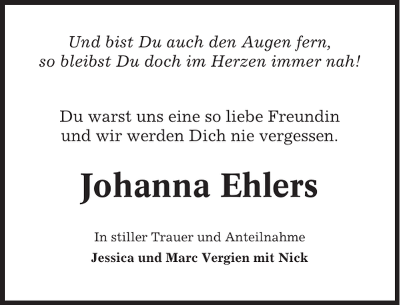 <p>Und bist Du auch den Augen fern,<br />so bleibst Du doch im Herzen immer nah!<br />Du warst uns eine so liebe Freundin<br />und wir werden Dich nie vergessen.</p><p>Johanna Ehlers<br />In stiller Trauer und Anteilnahme<br />Jessica und Marc Vergien mit Nick</p>