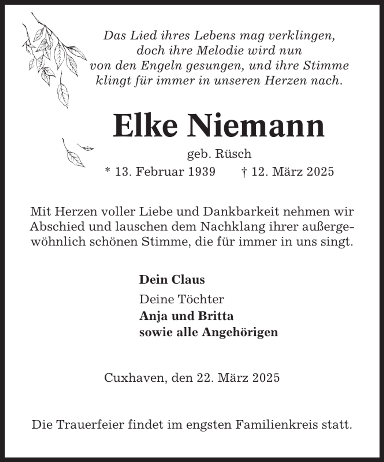 <p>Das Lied ihres Lebens mag verklingen,<br />doch ihre Melodie wird nun<br />von den Engeln gesungen, und ihre Stimme<br />klingt für immer in unseren Herzen nach.</p><p>Elke Niemann<br />geb. Rüsch<br />* 13. Februar 1939<br />† 12. März 2025<br />Mit Herzen voller Liebe und Dankbarkeit nehmen wir<br />Abschied und lauschen dem Nachklang ihrer außergewöhnlich schönen Stimme, die für immer in uns singt.<br />Dein Claus<br />Deine Töchter<br />Anja und Britta<br />sowie alle Angehörigen</p><p>Cuxhaven, den 22. März 2025</p><p>Die Trauerfeier findet im engsten Familienkreis statt.</p>