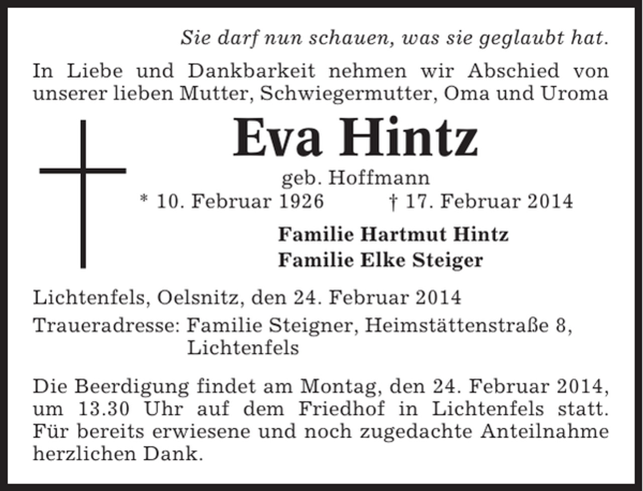 <p>Sie darf nun schauen, was sie geglaubt hat.<br />In Liebe und Dankbarkeit nehmen wir Abschied von<br />unserer lieben Mutter, Schwiegermutter, Oma und Uroma</p><p>Eva Hintz<br />geb. Hoffmann<br />* 10. Februar 1926<br />† 17. Februar 2014<br />Familie Hartmut Hintz<br />Familie Elke Steiger<br />Lichtenfels, Oelsnitz, den 24. Februar 2014<br />Traueradresse: Familie Steigner, Heimstättenstraße 8,<br />Lichtenfels<br />Die Beerdigung findet am Montag, den 24. Februar 2014,<br />um 13.30 Uhr auf dem Friedhof in Lichtenfels statt.<br />Für bereits erwiesene und noch zugedachte Anteilnahme<br />herzlichen Dank.</p>