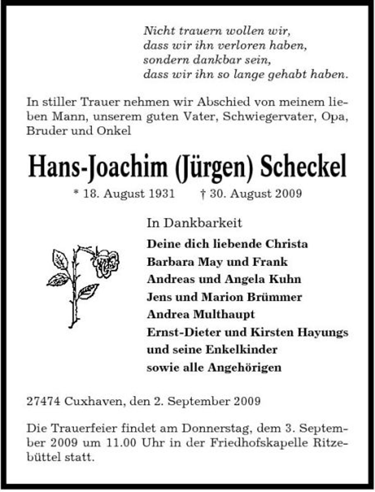 <p>Nicht trauern wollen wir, dass wir ihn verloren haben, sondern dankbar sein, dass wir ihn so lange gehabt haben. In stiller Trauer nehmen wir Abschied von meinem lieben Mann, unserem guten Vater, Schwiegervater, Opa, Bruder und Onkel</p><p>Hans-Joachim (Jürgen) Scheckel<br />* 18. August 1931 † 30. August 2009</p><p>In Dankbarkeit<br />Deine dich liebende Christa Barbara May und Frank Andreas und Angela Kuhn Jens und Marion Brümmer Andrea Multhaupt Ernst-Dieter und Kirsten Hayungs und seine Enkelkinder sowie alle Angehörigen 27474 Cuxhaven, den 2. September 2009 Die Trauerfeier findet am Donnerstag, dem 3. September 2009 um 11.00 Uhr in der Friedhofskapelle Ritzebüttel statt.</p>