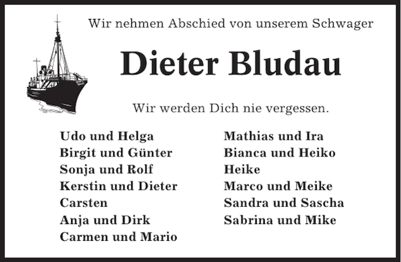 <p>Wir nehmen Abschied von unserem Schwager</p><p>Dieter Bludau<br />Wir werden Dich nie vergessen.<br />Udo und Helga<br />Birgit und Günter<br />Sonja und Rolf<br />Kerstin und Dieter<br />Carsten<br />Anja und Dirk<br />Carmen und Mario</p><p>Mathias und Ira<br />Bianca und Heiko<br />Heike<br />Marco und Meike<br />Sandra und Sascha<br />Sabrina und Mike</p>